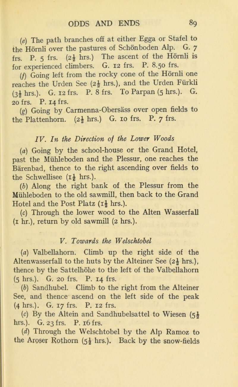 (e) The path branches off at either Egga or Stafel to the Hornli over the pastures of Schonboden Alp. G. 7 frs. P. 5 frs. (2% hrs.) The ascent of the Hornli is for experienced climbers. G. 12 frs. P. 8.50 frs. (/) Going left from the rocky cone of the Hornli one reaches the Urden See (2^ hrs.), and the Urden Fiirkli (3£ hrs.). G. 12 frs. P. 8 frs. To Parpan (5 hrs.). G. 20 frs. P. 14 frs. (g) Going by Carmenna-Obersass over open fields to the Plattenhorn. (2| hrs.) G. 10 frs. P. 7 frs. IV. In the Direction of the Lower Woods (a) Going by the school-house or the Grand Hotel, past the Miihleboden and the Plessur, one reaches the Barenbad, thence to the right ascending over fields to the Schwellisee (i£ hrs.). (b) Along the right bank of the Plessur from the Miihleboden to the old sawmill, then back to the Grand Hotel and the Post Platz (i£ hrs.). (c) Through the lower wood to the Alten Wasserfall (1 hr.), return by old sawmill (2 hrs.). V. Towards the Welschtobel (a) Valbellahorn. Climb up the right side of the Alten wasserfall to the huts by the Alteiner See (2^ hrs.), thence by the Sattelhohe to the left of the Valbellahorn (5 hrs.). G. 20 frs. P. 14 frs. (b) Sandhubel. Climb to the right from the Alteiner See, and thence ascend on the left side of the peak (4 hrs.). G. 17 frs. P. 12 frs. (c) By the Altein and Sandhubelsattel to Wiesen (5^ hrs.). G. 23 frs. P. 16 frs. {d) Through the Welschtobel by the Alp Ramoz to the Aroser Rothorn (5^ hrs.). Back by the snow-fields