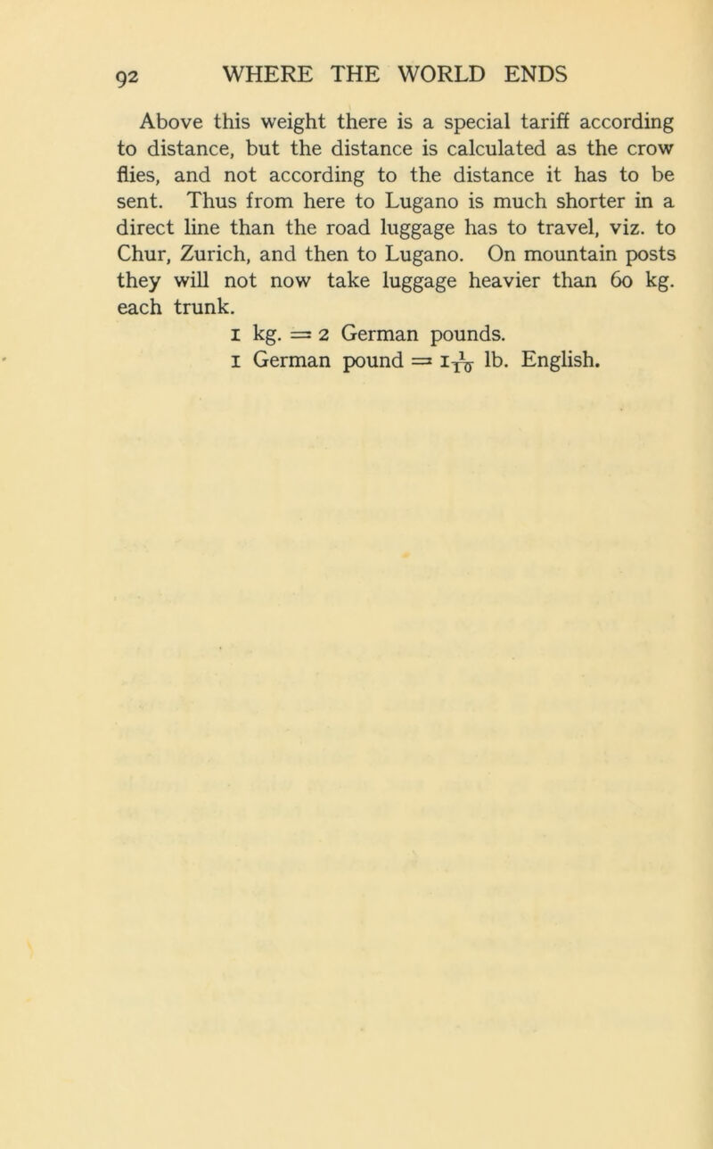 Above this weight there is a special tariff according to distance, but the distance is calculated as the crow flies, and not according to the distance it has to be sent. Thus from here to Lugano is much shorter in a direct line than the road luggage has to travel, viz. to Chur, Zurich, and then to Lugano. On mountain posts they will not now take luggage heavier than 60 kg. each trunk. i kg. = 2 German pounds, i German pound =* lb. English.