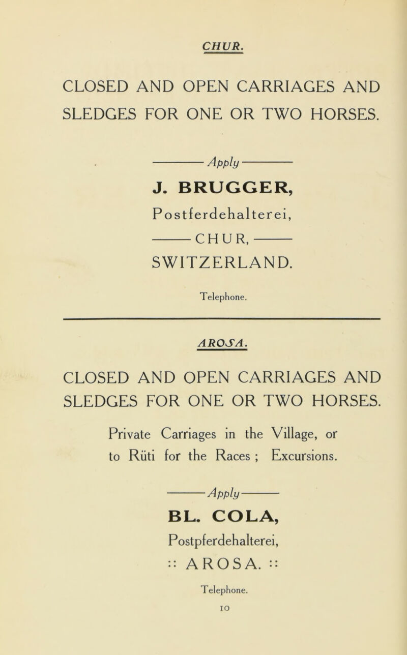 CLOSED AND OPEN CARRIAGES AND SLEDGES FOR ONE OR TWO HORSES. Apply J. BRUGGER, Postferdehalterei, CHUR, SWITZERLAND. Telephone. AROSA. CLOSED AND OPEN CARRIAGES AND SLEDGES FOR ONE OR TWO HORSES. Private Carriages in the Village, or to Riiti for the Races ; Excursions. Apply BL. COLA, Postpferdehalterei, :: AROSA. :: Telephone. IO