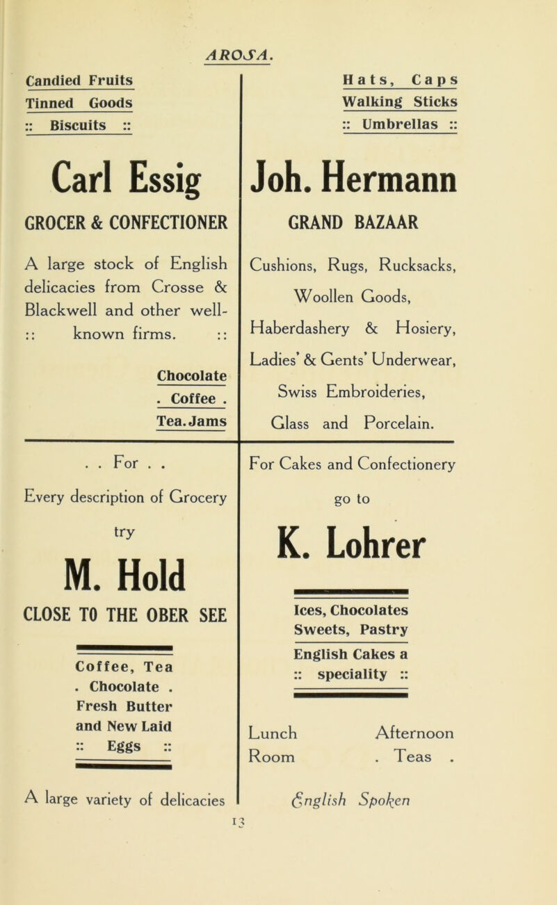 Candied Fruits Tinned Goods :: Biscuits :: Carl Essig GROCER & CONFECTIONER A large stock of English delicacies from Crosse & Blackwell and other well- :: known firms. :: Chocolate . Coffee . Tea. Jams . . For . . Every description of Grocery try M. Hold CLOSE TO THE OBER SEE Coffee, Tea . Chocolate . Fresh Butter and New Laid :: Eggs :: A large variety of delicacies Hats, Caps Walking Sticks :: Umbrellas :: Joh. Hermann GRAND BAZAAR Cushions, Rugs, Rucksacks, Woollen Goods, Haberdashery & Hosiery, Ladies’ & Gents’ Underwear, Swiss Embroideries, Glass and Porcelain. For Cakes and Confectionery go to K. Lohrer Ices, Chocolates Sweets, Pastry English Cakes a :: speciality :: Lunch Afternoon Room . Teas (English Spoken