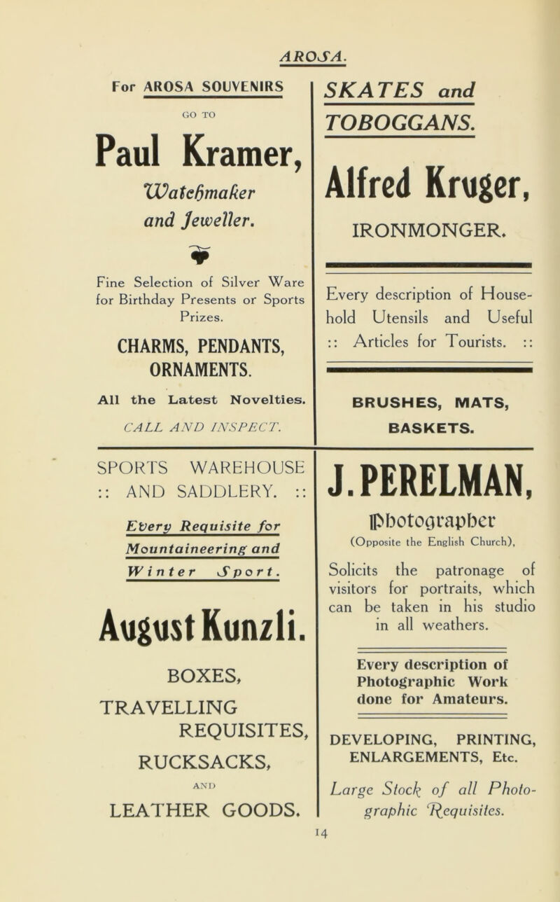 For AROSA SOUVENIRS SKATES and GO TO TOBOGGANS. Paul Kramer, Alfred Kruger, ‘Watchmaker and Jeweller. IRONMONGER. Fine Selection of Silver Ware for Birthday Presents or Sports Prizes. CHARMS, PENDANTS, ORNAMENTS. Every description of House- hold Utensils and Useful :: Articles for Tourists. :: All the Latest Novelties. BRUSHES, MATS, CALL AND INSPECT. BASKETS. SPORTS WAREHOUSE :: AND SADDLERY. :: J.PERELMAN, Every Requisite for photographer Mountaineering and (Opposite the English Church), Winter Sport. Solicits the patronage of visitors for portraits, which August Kunzli. can be taken in his studio in all weathers. BOXES, Every description of Photographic Work TRAVELLING done for Amateurs. REQUISITES, DEVELOPING, PRINTING, RUCKSACKS, ENLARGEMENTS, Etc. AND Large Stock °f Photo- LEATHER GOODS. graphic Requisites.