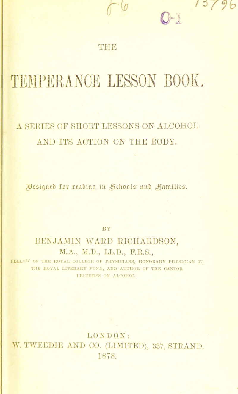 THE A SERIES OF SHORT LESSONS ON ALCOHOL AND ITS ACTION ON THE BODY. glcsigncl) for vcahing in (Schools nub ^families. EY BENJAMIN WARD RICHARDSON, M.A., M.D., LL.D., F.R.S., FELI/AV OF THE ROYAL COLLEGE OF PHYSICIANS, HONORARY PHYSICIAN TO THE ROYAL LITERARY FUND, AND AUTHOR OF THE CANTOR LECTURES ON ALCOHOL. LONDON: W. TWEEDIE AND CO. (LIMITED), 337, STRAND. 1878.