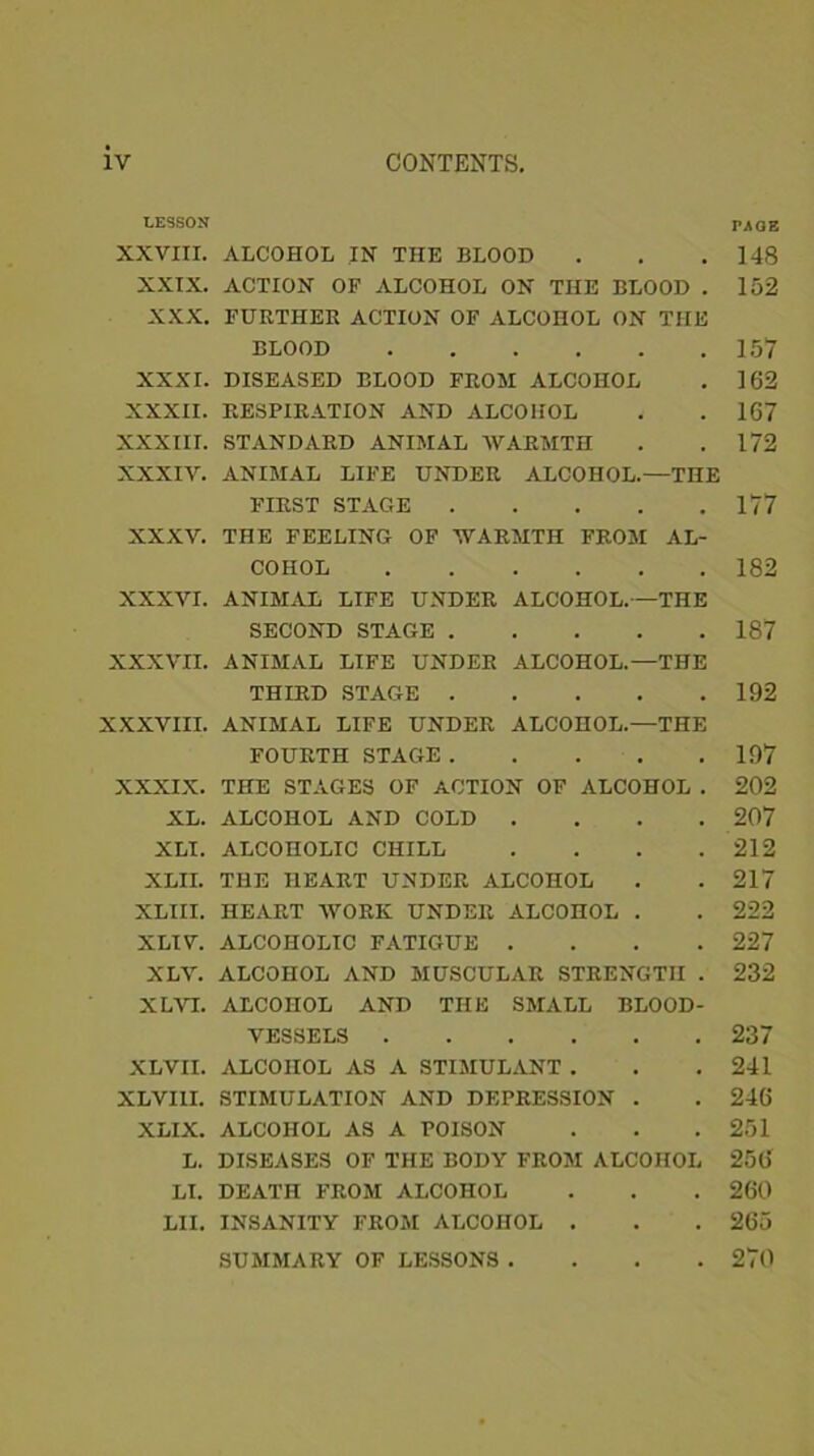 LESSON rAGE XXVIII. ALCOHOL IN THE BLOOD . . .148 XXIX. ACTION OF ALCOHOL ON THE BLOOD . 152 XXX. FURTHER ACTION OF ALCOHOL ON THE BLOOD 157 XXXI. DISEASED BLOOD FROM ALCOHOL . 162 XXXII. RESPIRATION AND ALCOHOL . . 167 XXXIII. STANDARD ANIMAL WARMTH . .172 XXXIV. ANIMAL LIFE UNDER ALCOHOL.—THE FIRST STAGE 177 XXXV. THE FEELING OF WARMTH FROM AL- COHOL 182 XXXVI. ANIMAL LIFE UNDER ALCOHOL.—THE SECOND STAGE 187 XXXVII. ANIMAL LIFE UNDER ALCOHOL.—THE THIRD STAGE 192 XXXVIII. ANIMAL LIFE UNDER ALCOHOL.—THE FOURTH STAGE 197 XXXIX. THE STAGES OF ACTION OF ALCOHOL . 202 XL. ALCOHOL AND COLD .... 207 XLI. ALCOHOLIC CHILL . . . .212 XLII. THE HEART UNDER ALCOHOL . . 217 XLIII. HEART WORK UNDER ALCOHOL . . 222 XLIV. ALCOHOLIC FATIGUE .... 227 XLV. ALCOHOL AND MUSCULAR STRENGTH . 232 XLVI. ALCOHOL AND THE SMALL BLOOD- VESSELS 237 XLVII. ALCOHOL AS A STIMULANT . . . 241 XLVI1I. STIMULATION AND DEPRESSION . . 246 XLIX. ALCOHOL AS A POISON . . . 251 L. DISEASES OF THE BODY FROM ALCOHOL 256 LI. DEATH FROM ALCOHOL . . . 260 LII. INSANITY FROM ALCOHOL . . . 265 SUMMARY OF LESSONS .... 270