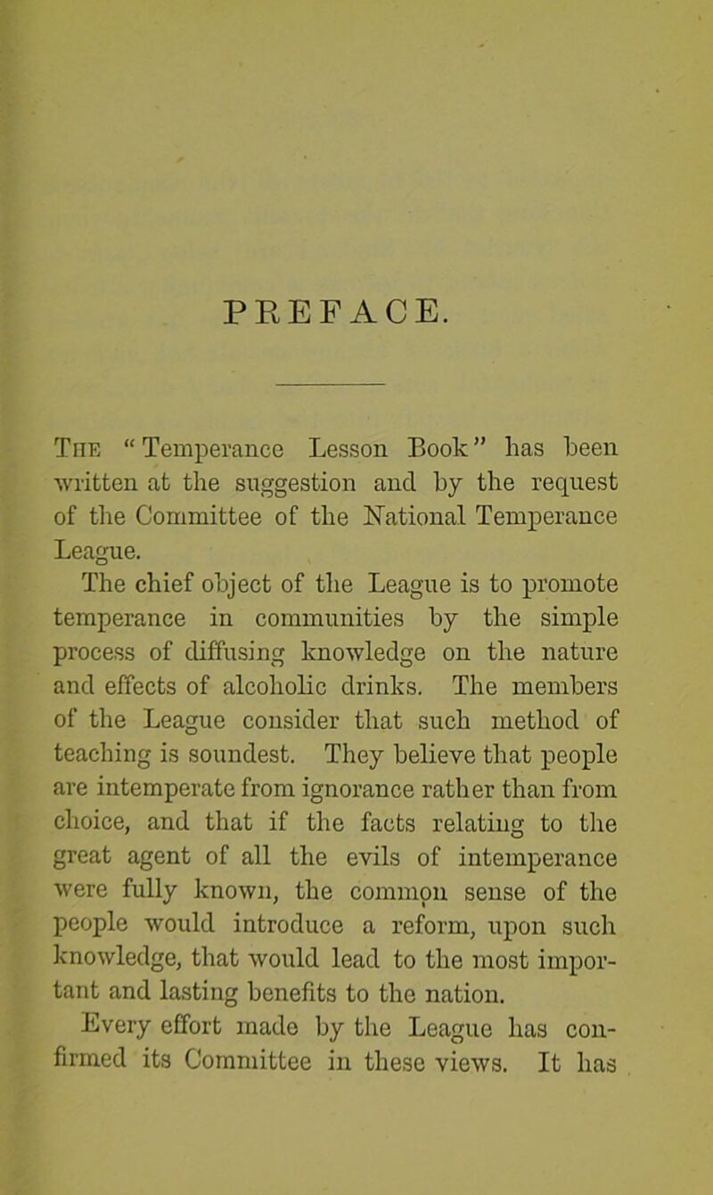 PREFACE. The “ Temperance Lesson Book ” has been written at the suggestion and by the request of the Committee of the National Temperance League. The chief object of the League is to promote temperance in communities by the simple process of diffusing knowledge on the nature and effects of alcoholic drinks. The members of the League consider that such method of teaching is soundest. They believe that people are intemperate from ignorance rather than from choice, and that if the facts relating to the great agent of all the evils of intemperance were fully known, the common sense of the people would introduce a reform, upon such knowledge, that would lead to the most impor- tant and lasting benefits to the nation. Every effort made by the League has con- firmed its Committee in these views. It has