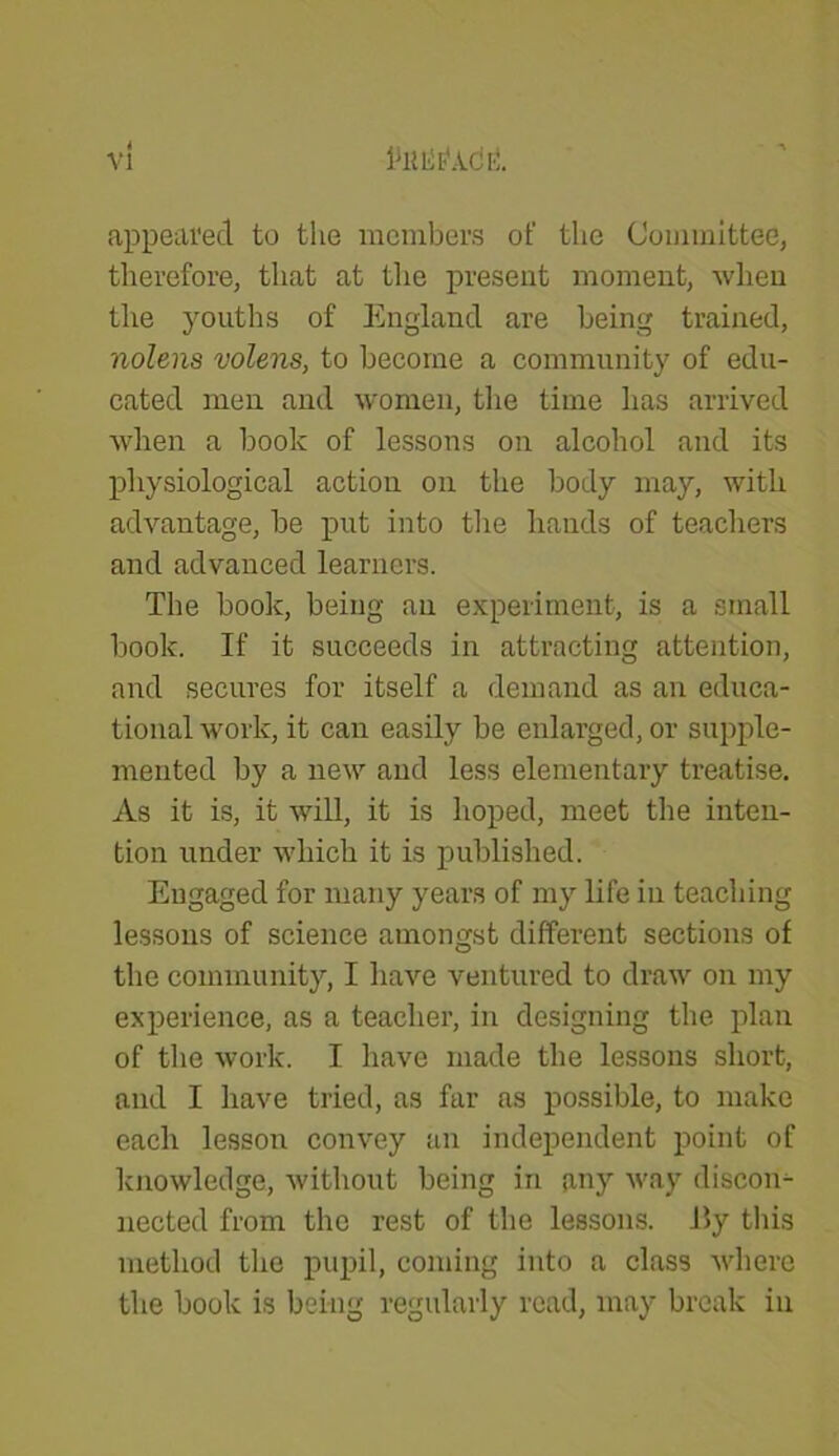 VJ 1*11 Lit1 AC fi. appeared to the members of the Committee, therefore, that at the present moment, when the youths of England are being trained, nolens volens, to become a community of edu- cated men and women, the time has arrived when a book of lessons on alcohol and its physiological action on the body may, with advantage, be put into the hands of teachers and advanced learners. The book, being an experiment, is a small book. If it succeeds in attracting attention, and secures for itself a demand as an educa- tional work, it can easily be enlarged, or supple- mented by a new and less elementary treatise. As it is, it will, it is hoped, meet the inten- tion under which it is published. Engaged for many years of my life in teaching lessons of science amongst different sections of the community, I have ventured to draw on my experience, as a teacher, in designing the plan of the work. I have made the lessons short, and I have tried, as far as possible, to make each lesson convey an independent point of knowledge, without being in any way discori- nected from the rest of the lessons. 15y this method the pupil, coming into a class where the book is being regularly read, may break in