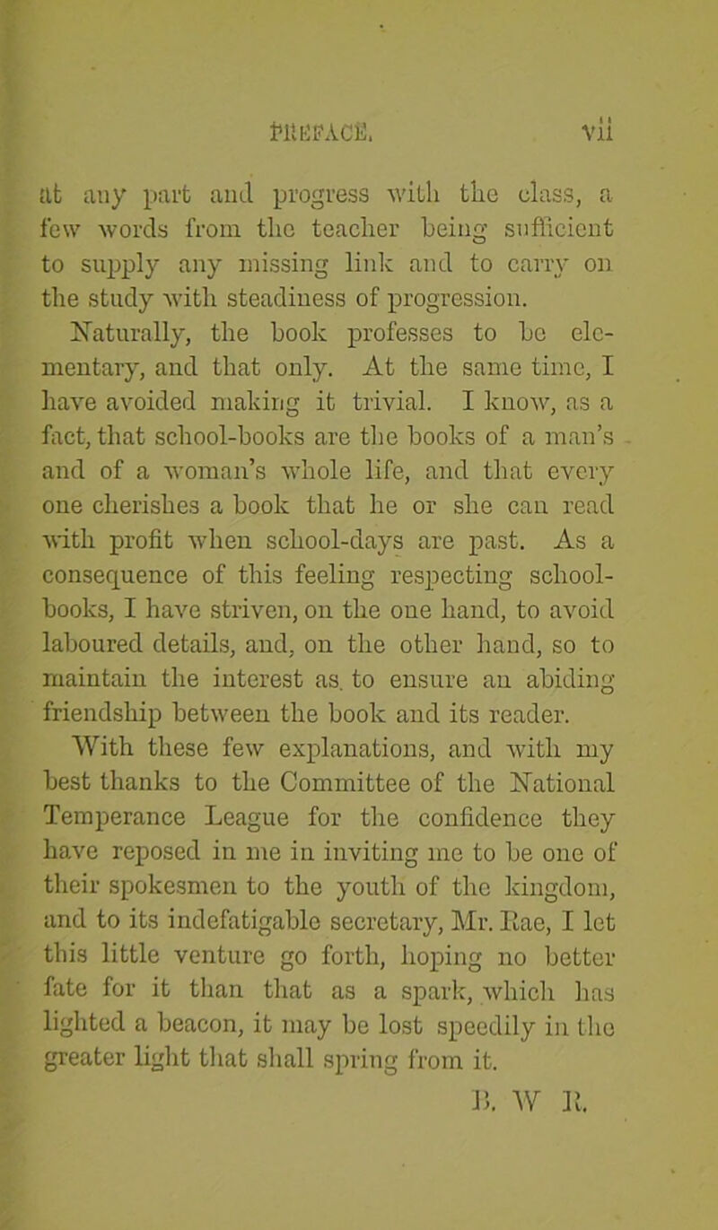 tllEffACfi. Vll at any part and progress with the class, a few words from the teacher being sufficient to supply any missing link and to carry on the study with steadiness of progression. Naturally, the hook professes to he ele- mentary, and that only. At the same time, I have avoided making it trivial. I know, as a fact, that school-books are the books of a man’s and of a woman’s whole life, and that every one cherishes a book that he or she can read with profit when school-days are past. As a consequence of this feeling respecting school- books, I have striven, on the one hand, to avoid laboured details, and, on the other hand, so to maintain the interest as. to ensure an abiding- friendship between the book and its reader. With these few explanations, and with my best thanks to the Committee of the National Temperance League for the confidence they have reposed in me in inviting me to be one of their spokesmen to the youth of the kingdom, and to its indefatigable secretary, Mr. Iiae, I let this little venture go forth, hoping no better fate for it than that as a spark, which lias lighted a beacon, it may be lost speedily in the greater light that shall spring from it. 15. W It.