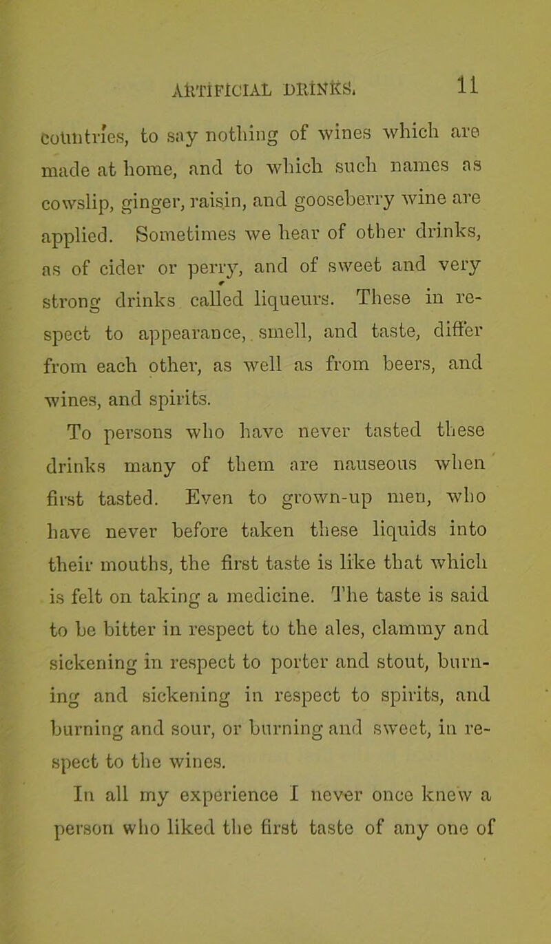 ARTIFICIAL DRINKS* Cotito tries, to say nothing of wines which are made at home, and to which such names as cowslip, ginger, raisin, and gooseberry wine are applied. Sometimes we hear of other drinks, as of cider or perry, and of sweet and very strong drinks called liqueurs. These in re- spect to appearance, smell, and taste, differ from each other, as well as from beers, and wines, and spirits. To persons who have never tasted these drinks many of them are nauseous when first tasted. Even to grown-up men, who have never before taken these liquids into their mouths, the first taste is like that which is felt on taking a medicine. The taste is said to be bitter in respect to the ales, clammy and sickening in respect to porter and stout, burn- ing and sickening in respect to spirits, and burning and sour, or burning and sweet, in re- spect to the wines. In all my experience I never once knew a person who liked the first taste of any one of