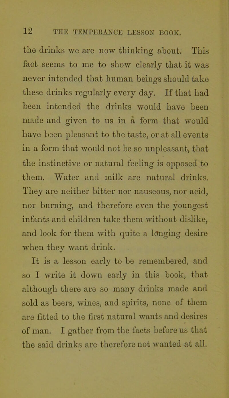 the drinks wc arc now thinking about. This fact seems to me to show clearly that it was never intended that human beings should take these drinks regularly every day. If that had been intended the drinks would have been made and given to us in a form that would have been pleasant to the taste, or at all events in a form that would not be so unpleasant, that the instinctive or natural feeling is opposed to them. Water and milk are natural drinks. They are neither bitter nor nauseous, nor acid, nor burning, and therefore even the youngest infants and children take them without dislike, and look for them with quite a longing desire when they want drink. It is a lesson early to be remembered, and so I write it down early in this book, that although there are so many drinks made and sold as beers, wines, and spirits, none of them are fitted to the first natural wants and desires of man. I gather from the facts before us that the said drinks are therefore not wanted at all.