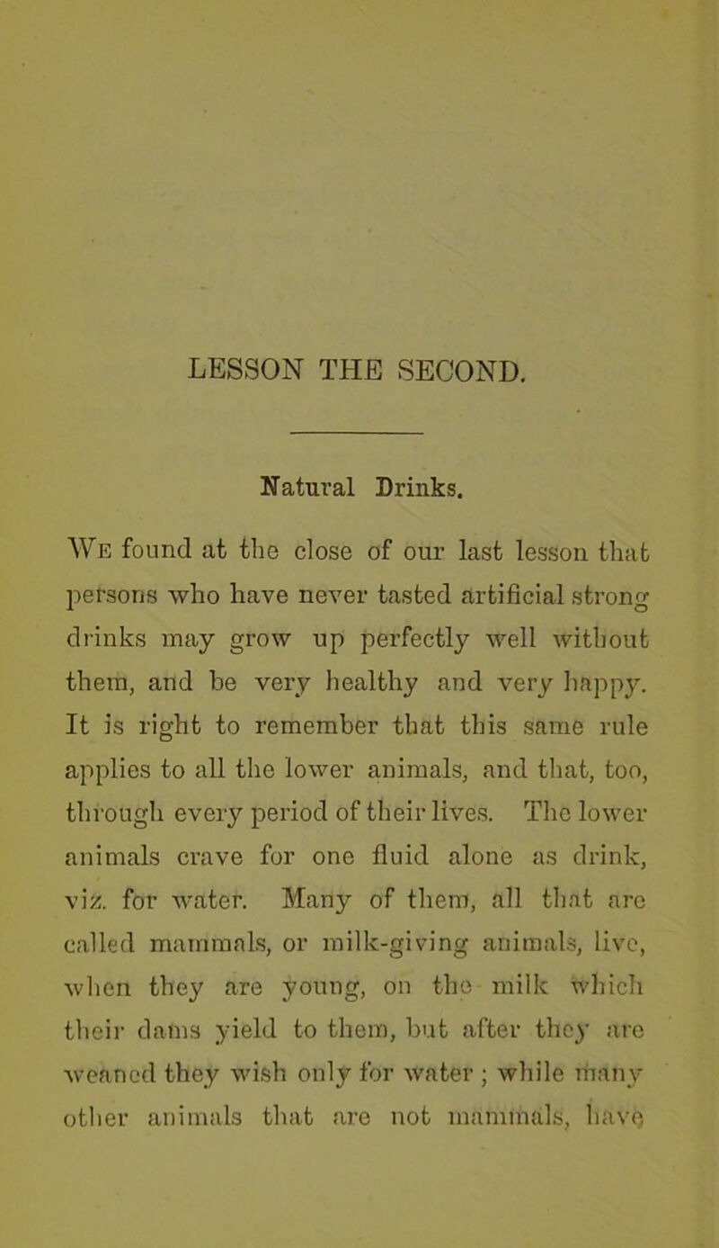 Natural Drinks. We found at the close of our last lesson that persons who have never tasted artificial strong drinks may grow up perfectly well without them, and be very healthy and very happy. It is right to remember that this same rule applies to all the lower animals, and that, too, through every period of their lives. The lower animals crave for one fluid alone as drink, viz. for Avater. Many of them, all that arc called mammals, or milk-giving animals, live, Avhen they are young, on the-milk which their dams yield to them, but after they are Aveaned they wish only for Avater ; Avhile many other animals that are not mammals, have