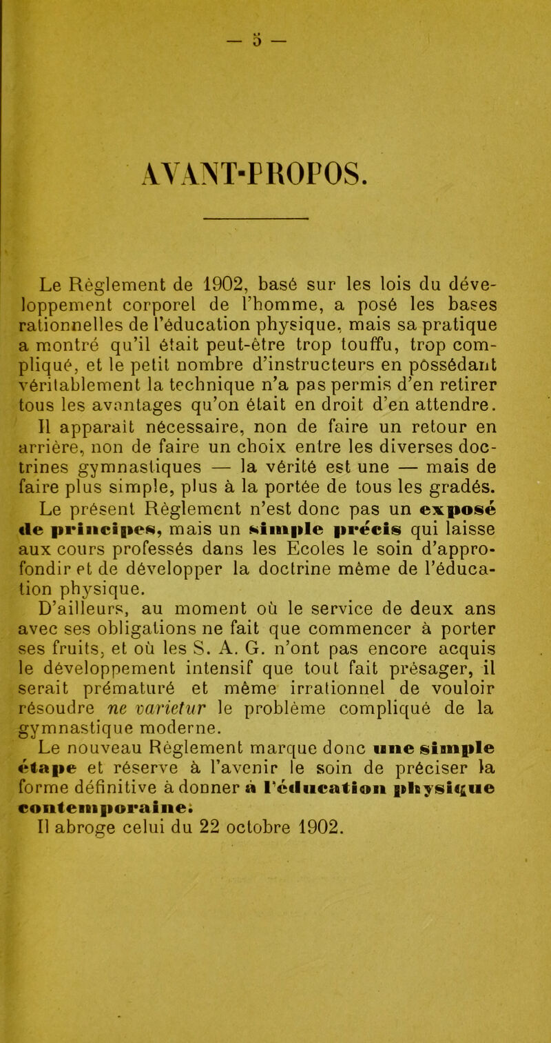 AYANT-PROPOS. Le Règlement de 1902, basé sur les lois du déve- loppement corporel de l’homme, a posé les bases rationnelles de l’éducation physique, mais sa pratique a montré qu’il était peut-être trop touffu, trop com- pliqué, et le petit nombre d’instructeurs en possédant véritablement la technique n’a pas permis d’en retirer tous les avantages qu’on était en droit d’en attendre. Il apparait nécessaire, non de faire un retour en arrière, non de faire un choix entre les diverses doc- trines gymnastiques — la vérité est une — mais de faire plus simple, plus à la portée de tous les gradés. Le présent Règlement n’est donc pas un exposé «le principes, mais un simple précis qui laisse aux cours professés dans les Ecoles le soin d’appro- fondir et de développer la doctrine même de l’éduca- tion physique. D’ailleurs, au moment où le service de deux ans avec ses obligations ne fait que commencer à porter ses fruits, et où les S. A. G. n’ont pas encore acquis le développement intensif que tout fait présager, il serait prématuré et même irrationnel de vouloir résoudre ne varietur le problème compliqué de la gymnastique moderne. Le nouveau Règlement marque donc une simple étape et réserve à l’avenir le soin de préciser la forme définitive àdouner à l'éducation physique contemporaine; Il abroge celui du 22 octobre 1902.