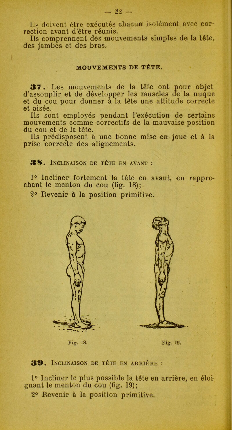 Ils doivent être exécutés chacun isolément avec cor- rection avant d’être réunis. Ils comprennent des mouvements simples de la tête, des jambes et des bras. 37. Les mouvements de la tête ont pour objet d’assouplir et de développer les muscles de la nuque et du cou pour donner à la tête une attitude correcte et aisée. Ils sont employés pendant l’exécution de certains mouvements comme correctifs de la mauvaise position du cou et de la tête. Ils prédisposent à une bonne mise en joue et à la prise correcte des alignements. 3§. Inclinaison de tête en avant : 1° Incliner fortement la tête en avant, en rappro- chant le menton du cou (fig. 18); 2° Revenir à la position primitive. 30. Inclinaison de tête en arrière : 1° Incliner le plus possible la tête en arrière, en éloi- gnant le menton du cou (fig. 19); 2° Revenir à la position primitive. MOUVEMENTS DE TÊTE.