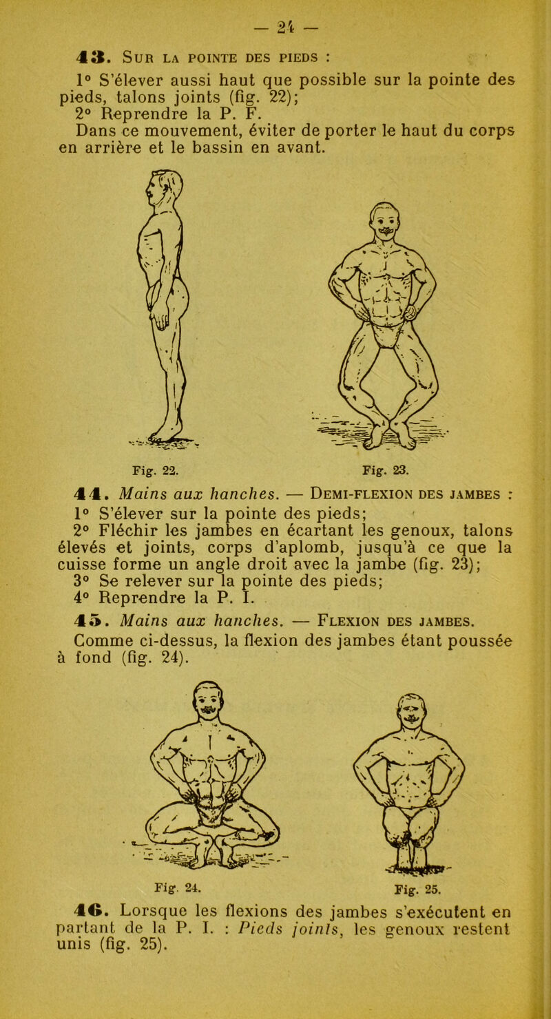 1° S’élever aussi haut que possible sur la pointe des pieds, talons joints (fig. 22); 2° Reprendre la P. F. Dans ce mouvement, éviter de porter le haut du corps en arrière et le bassin en avant. Fig. 22. 44. Mains aux hanches. — Demi-flexion des jambes : 1° S’élever sur la pointe des pieds; 2° Fléchir les jambes en écartant les genoux, talons élevés et joints, corps d’aplomb, jusqu’à ce que la cuisse forme un angle droit avec la jambe (fig. 23); 3° Se relever sur la pointe des pieds; 4° Reprendre la P. I. 45. Mains aux hanches. — Flexion des jambes. Comme ci-dessus, la flexion des jambes étant poussée à fond (fig. 24). Fig. 24. Fig. 25. 4G. Lorsque les flexions des jambes s’exécutent en partant de la P. I. : Pieds joints, les genoux restent unis (fig. 25).