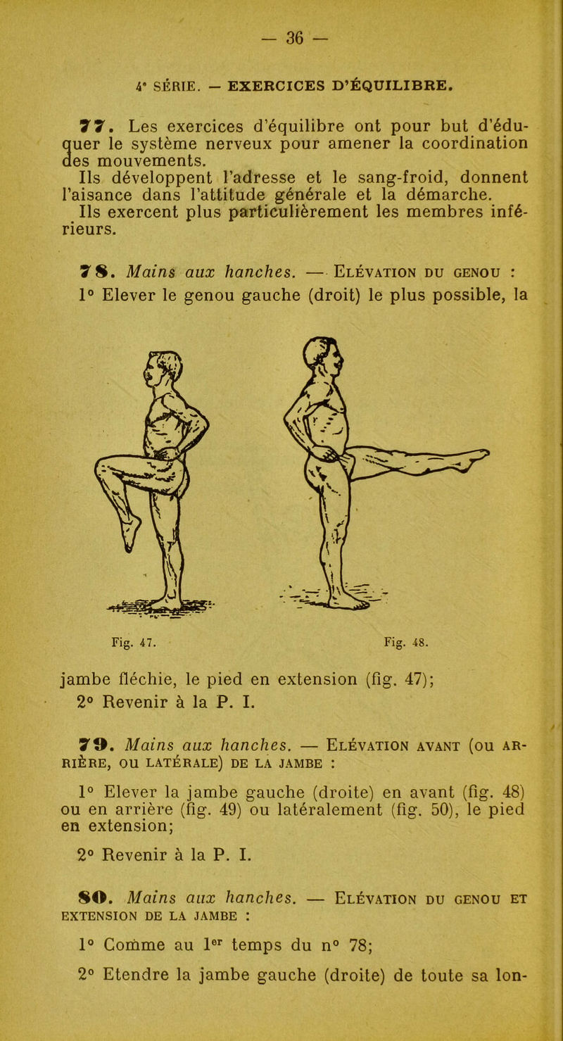 4* SÉRIE. - EXERCICES D’ÉQUILIBRE. 77. Les exercices d’équilibre ont pour but d’édu- auer le système nerveux pour amener la coordination des mouvements. Ils développent l’adresse et le sang-froid, donnent l’aisance dans l’attitude générale et la démarche. Ils exercent plus particulièrement les membres infé- rieurs. 7 8. Mains aux hanches. —Elévation du genou : 1° Elever le genou gauche (droit) le plus possible, la jambe fléchie, le pied en extension (fig. 47); 2° Revenir à la P. I. 79. Mai ns aux hanches. — Elévation avant (ou ar- rière, ou latérale) de la jambe : 1° Elever la jambe gauche (droite) en avant (fig. 48) ou en arrière (fig. 49) ou latéralement (fig. 50), le pied en extension; 2° Revenir à la P. I. 80. Mains aux hanches. — Elévation du genou et extension de la jambe : 1° Comme au 1er temps du n° 78; 2° Etendre la jambe gauche (droite) de toute sa Ion-