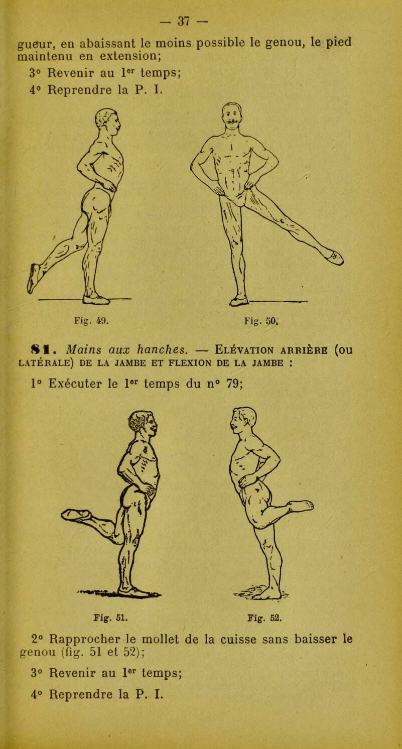 gueur, en abaissant le moins possible le genou, le pied maintenu en extension; 3° Revenir au 1er temps; 4° Reprendre la P. I. SI. Mains aux hanches. — Elévation arrière (ou latérale) de la jambe et flexion de la jambe : 1° Exécuter le 1er temps du n° 79; Fig. 51. Fig. 52. 2° Rapprocher le mollet de la cuisse sans baisser le genou (fig. 51 et 52); 3° Revenir au 1er temps;