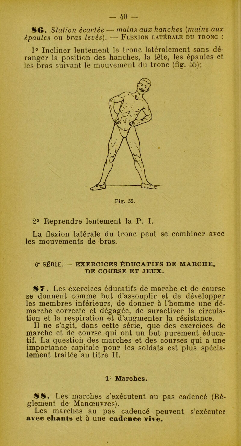 80. Slation écarlée — mains aux hanches (mains aux épaules ou bras levés). — Flexion latérale du tronc : 1° Incliner lentement le tronc latéralement sans dé- ranger la position des hanches, la tête, les épaules et les bras suivant le mouvement du tronc (fig. 55); i 2° Reprendre lentement la P. I. La flexion latérale du tronc peut se combiner avec les mouvements de bras. 6* SÉRIE. - EXERCICES ÉDUCATIFS DE MARCHE, DE COURSE ET JEUX. 87. Les exercices éducatifs de marche et de course se donnent comme but d’assouplir et de développer les membres inférieurs, de donner à l’homme une dé- marche correcte et dégagée, de suractiver la circula- tion et la respiration et d’augmenter la résistance. Il ne s’agit, dans cette série, que des exercices de marche et de course qui ont un but purement éduca- tif. La question des marches et des courses qui a une importance capitale pour les soldats est plus spécia- lement traitée au titre IL 1° Marches. 88. Les marches s’exécutent au pas cadencé (Rè- glement de Manœuvres). Les marches au pas cadencé peuvent s’exécuter avec chants et à une cadence vive.