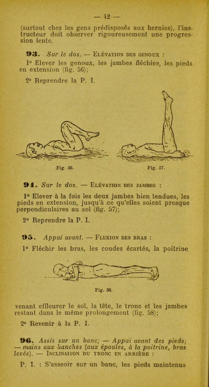 (surtout chez les gens prédisposés aux hernies), l’ins- tructeur doit observer rigoureusement une progres- sion lente. 03. Sur le dos. — Elévation des genoux : 1° Elever les genoux, les jambes fléchies, les pieds en extension (fig. 56); 2° Reprendre la P. I. 04. Sur le dos. — Elévation des jambes : 1° Elever à la fois les deux jambes bien tendues, les pieds en extension, jusqu’à .ce qu’elles soient presque perpendiculaires au sol (fig. 57); 2° Reprendre la P. I. 05. Appui avant. — Flexion des bras : 1° Fléchir les bras, les coudes écartés, la poitrine venant effleurer le sol, la tête,, le tronc et les jambes restant dans le même prolongement (fig. 58); 2° Revenir à la P. I. OG. Assis sur un banc; — Appui avant des pieds; — mains aux hanches (aux épaules, à la poitrine, bras levés). — Inclinaison du tronc en arrière : P. I. : S’asseoir sur un banc, les pieds maintenus