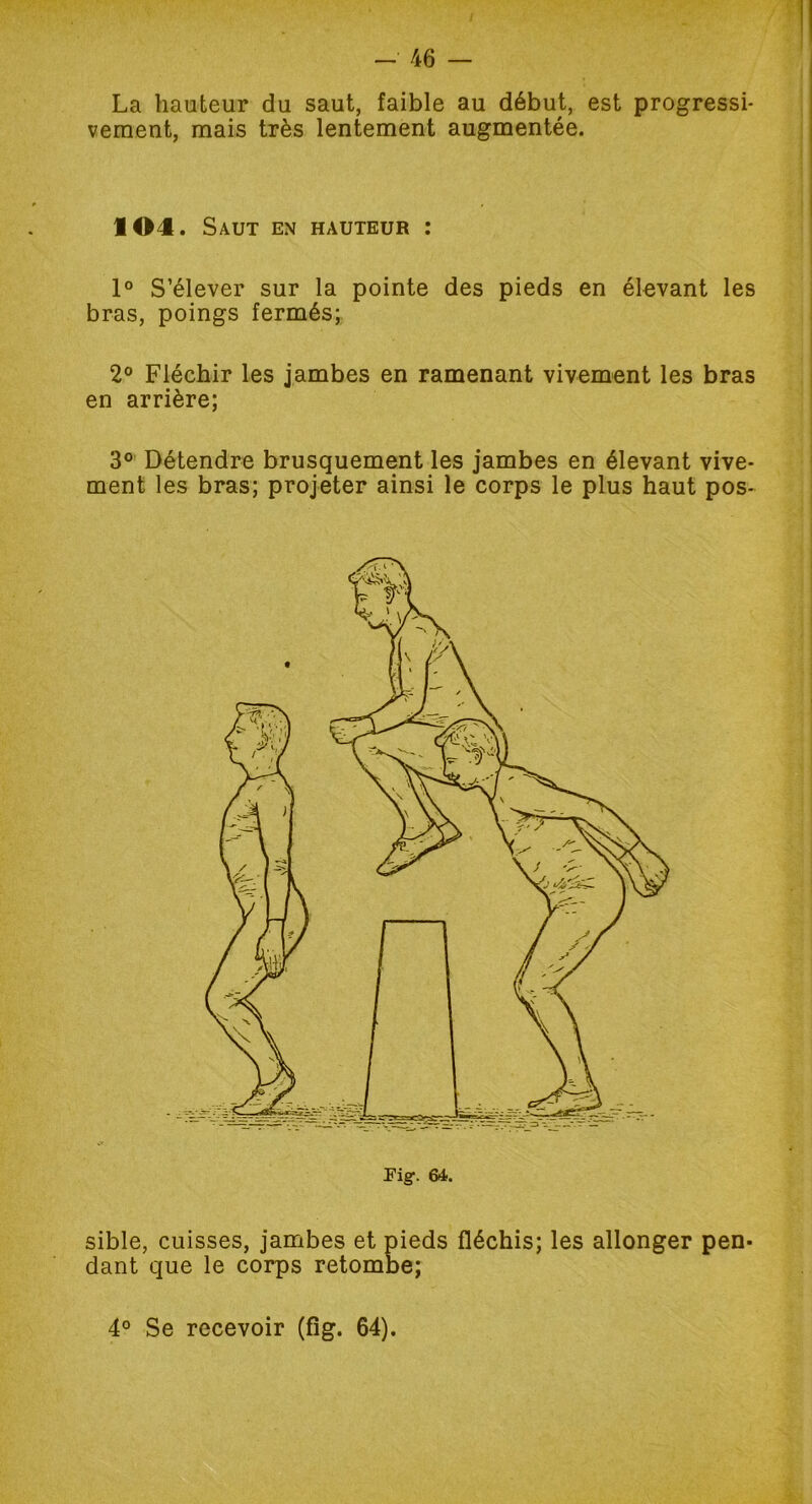 La hauteur du saut, faible au début, est progressi- vement, mais très lentement augmentée. 104. Saut en hauteur : 1° S’élever sur la pointe des pieds en élevant les bras, poings fermés; 2° Fléchir les jambes en ramenant vivement les bras en arrière; 3° Détendre brusquement les jambes en élevant vive- ment les bras; projeter ainsi le corps le plus haut pos- Eig. 64. sible, cuisses, jambes et pieds fléchis; les allonger pen- dant que le corps retombe;