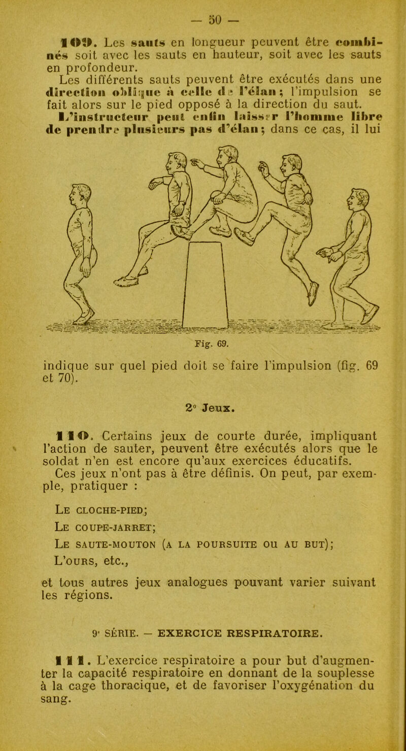 lOf). Les sauts en longueur peuvent être combi- nés soit avec les sauts en hauteur, soit avec les sauts en profondeur. Les différents sauts peuvent être exécutés dans une direction oblique à celle tle l’élan ; l’impulsion se fait alors sur le pied opposé à la direction du saut. ■/instructeur peut ciiiin laisser riiomme libre de prendre plusieurs pas d’élan; dans ce cas, il lui Fig. 69. indique sur quel pied doit se faire l’impulsion (fig. 69 et 70). 2° Jeux. 110. Certains jeux de courte durée, impliquant l’action de sauter, peuvent être exécutés alors que le soldat n’en est encore qu’aux exercices éducatifs. Ces jeux n’ont pas à être définis. On peut, par exem- ple, pratiquer : Le cloche-pied; Le coupe-jarret; Le saute-mouton (a la poursuite ou au but); L’ours, etc., et tous autres jeux analogues pouvant varier suivant les régions. 9' SÉRIE. - EXERCICE RESPIRATOIRE. 111. L’exercice respiratoire a pour but d’augmen- ter la capacité respiratoire en donnant de la souplesse à la cage thoracique, et de favoriser l’oxygénation du sang.