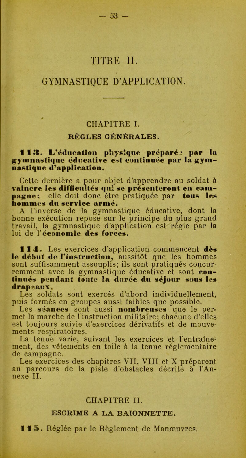 TITRE II. GYMNASTIQUE D’APPLICATION. CHAPITRE I. RÈGLES GÉNÉRALES. 113. l/éducation physique préparer par la gymnastique é«lueafive est continuée par la gym- nastique d’application. Cette dernière a pour objet d’apprendre au soldat à vaincre les difficultés qui se présenteront en cam- Îtagne; elle doit donc être pratiquée par tous les loiumes du service armé. A l’inverse de la gymnastique éducative, dont la bonne exécution repose sur le principe du plus grand travail, la gymnastique d’application est régie par la loi de l'économie des forces. t 114. Les exercices d’application commencent dès le début de l'instruction, aussitôt que les hommes sont suffisamment assouplis; ils sont pratiqués concur- remment avec la gymnastique éducative et sont con- tinués pendant toute la dsirée du séjour sous les drapeaux. Les soldats sont exercés d’abord individuellement, puis formés en groupes aussi faibles que possible. Les séances sont aussi nombreuses que le per- met la marche de l’instruction militaire; chacune d’elles est toujours suivie d’exercices dérivatifs et de mouve- ments respiratoires. La tenue varie, suivant les exercices et l’entraîne- ment, des vêtements en toile à la tenue réglementaire de campagne. Les exercices des chapitres VII, VIII et X préparent au parcours de la piste d’obstacles décrite à l’An- nexe IL CHAPITRE IL ESCRIME A LA BAÏONNETTE. 115. Réglée par le Règlement de Manœuvres.