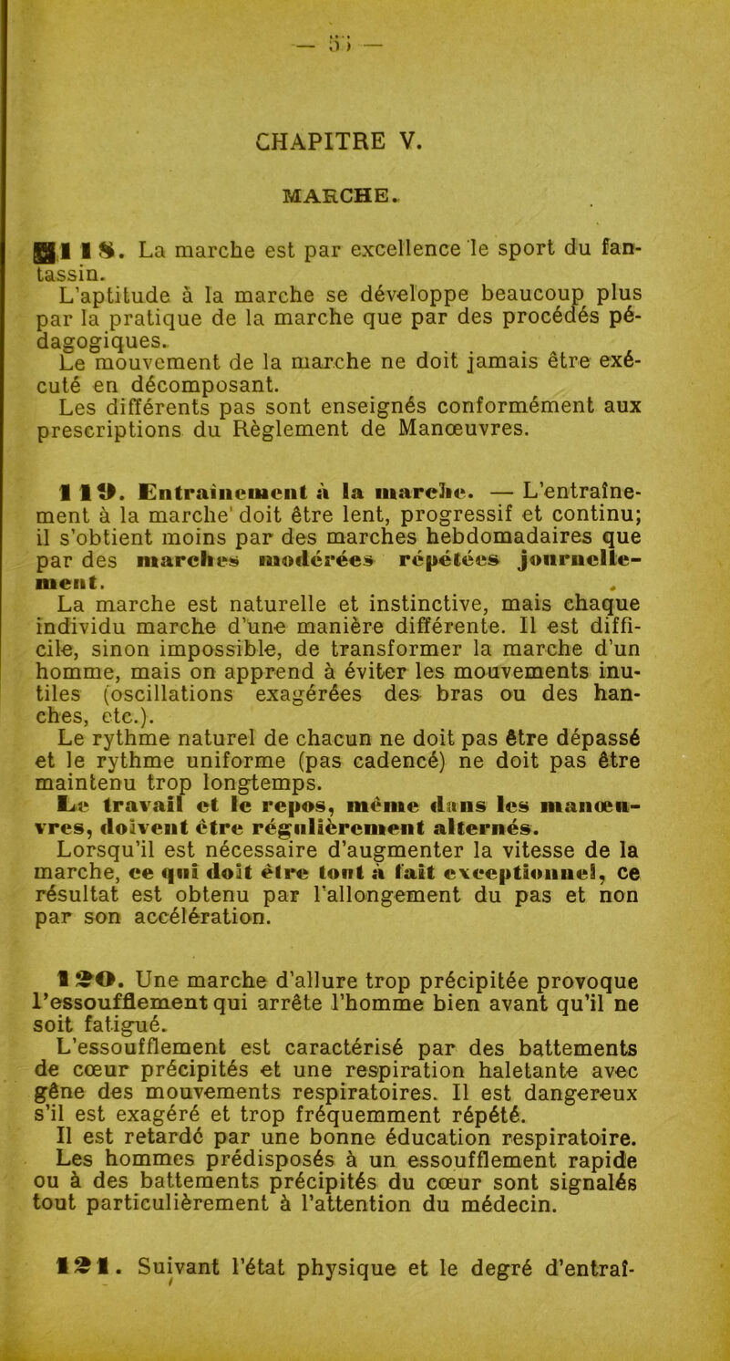 CHAPITRE V. MARCHE. Bi La marche est par excellence le sport du fan- tassin. L’aptitude à la marche se développe beaucoup plus par la pratique de la marche que par des procédés pé- dagogiques.. Le mouvement de la marche ne doit jamais être exé- cuté en décomposant. Les différents pas sont enseignés conformément aux prescriptions du Règlement de Manœuvres. 1 ÎO. Entraînement à la marche. — L’entraîne- ment à la marche doit être lent, progressif et continu; il s’obtient moins par des marches hebdomadaires que par des marches modérées répétées journelle- ment. La marche est naturelle et instinctive, mais chaque individu marche d’une manière différente. Il est diffi- cile, sinon impossible, de transformer la marche d’un homme, mais on apprend à éviter les mouvements inu- tiles (oscillations exagérées des bras ou des han- ches, etc.). Le rythme naturel de chacun ne doit pas être dépassé et le rythme uniforme (pas cadencé) ne doit pas être maintenu trop longtemps. L« travail et le repos, même dans les manœu- vres, doivent être régulièrement alternés. Lorsqu’il est nécessaire d’augmenter la vitesse de la marche, ee qui doit èlrc tout à fait exceptionnel, ce résultat est obtenu par l’allongement du pas et non par son accélération. I !£0. Une marche d’allure trop précipitée provoque l’essoufflement qui arrête l’homme bien avant qu’il ne soit fatigué. L’essoufflement est caractérisé par des battements de cœur précipités et une respiration haletante avec gêne des mouvements respiratoires. Il est dangereux s’il est exagéré et trop fréquemment répété. II est retardé par une bonne éducation respiratoire. Les hommes prédisposés à un essoufflement rapide ou à des battements précipités du cœur sont signalés tout particulièrement à l’attention du médecin. 1~1. Suivant l’état physique et le degré d’entraî-