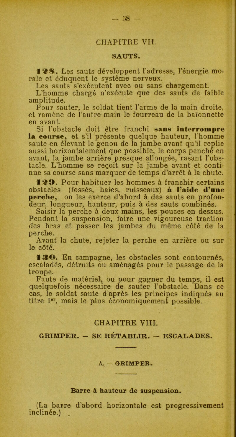 CHAPITRE VII. SAUTS. Les sauts développent l’adresse, l’énergie mo. raie et éduquent le système nerveux. Les sauts s’exécutent avec ou sans chargement. L’homme chargé n’exécute que des sauts de faible amplitude. Pour sauter, le soldat tient l’arme de la main droite, et ramène de l’autre main le fourreau de la baïonnette en avant. Si l’obstacle doit être franchi sans interrompre la course, et s’il présente quelque hauteur, l’homme saute en élevant le genou de la jambe avant qu’il replie aussi horizontalement que possible, le corps penché en avant, la jambe arrière presque allongée, rasant l’obs- tacle. L’homme se reçoit sur la jambe avant et conti- nue sa course sans marquer de temps d’arrêt à la chute. 1 £0. Pour habituer les hommes à franchir certains obstacles (fossés, haies, ruisseaux) à l’aide d’nne perche, on les exerce d’abord à des sauts en profon- deur, longueur, hauteur, puis à des sauts combinés. Saisir la perche à deux mains, les pouces en dessus. Pendant la suspension, faire une vigoureuse traction des bras et passer les jambes du même côté de la perche. Avant la chute, rejeter la perche en arrière ou sur le côté. 1 &0. En campagne, les obstacles sont contournés, escaladés, détruits ou aménagés pour le passage de la troupe. Faute de matériel., ou pour gagner du temps, il est quelquefois nécessaire de sauter l’obstacle. Dans ce cas, le soldat saute d’après les principes indiqués au titre Ier, mais le plus économiquement possible. CHAPITRE VIII. GRIMPER. - SE RÉTABLIR. - ESCALADES. A. — GRIMPER. Barre à hauteur de suspension. (La barre d’abord horizontale est progressivement inclinée.)