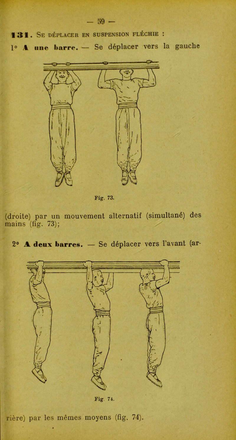 131. Se déplacer en suspension fléchie : 1° A une barre. — Se déplacer vers la gauche (droite) par un mouvement alternatif (simultané) des mains (fig. 73); 2° A deux barres. — Se déplacer vers l’avant (ar- rière) par les mêmes moyens (fig. 74).