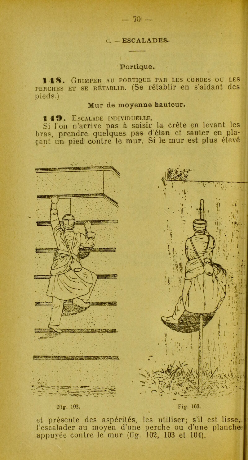 Portique. 14S. Grimper au portique par les cordes ou les perches et se rétablir. (Se rétablir en s’aidant des pieds.) Mur de moyenne hauteur. 140. Escalade individuelle. Si I on n’arrive pas à saisir la crête en levant les bras, prendre quelques pas d’élan et sauter en pla- çant un pied contre le mur. Si le mur est plus élevé \ F “ np, * ■ ' ^ V ^ Fig. 102. Fig. 103. et présente des aspérités, les utiliser; s'il est lisse,, l’escalader au moyen d’une perche ou d’une planche' appuyée contre le mur (fig. 102, 103 et 104).