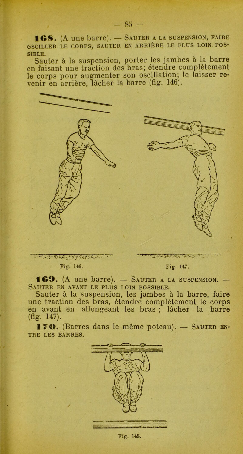 - s:> - 1GS. (A une barre). — Sauter a la suspension, faire OSCILLER LE CORPS, SAUTER EN ARRIÈRE LE PLUS LOIN POS- SIBLE. Sauter à la suspension, porter les jambes à la barre en faisant une traction des bras; étendre complètement le corps pour augmenter son oscillation; le laisser re- venir en arrière, lâcher la barre (fig. 146). Fig. 146. Fig. 147. 1G9. (A une barre). — Sauter a la suspension. — Sauter en avant le plus loin possible. Sauter à la suspension, les jambes à la barre, faire une traction des bras, étendre complètement le corps en avant en allongeant les bras ; lâcher la barre (fig. 147). I (Barres dans le même poteau). — Sauter en- tre LES BARRES.