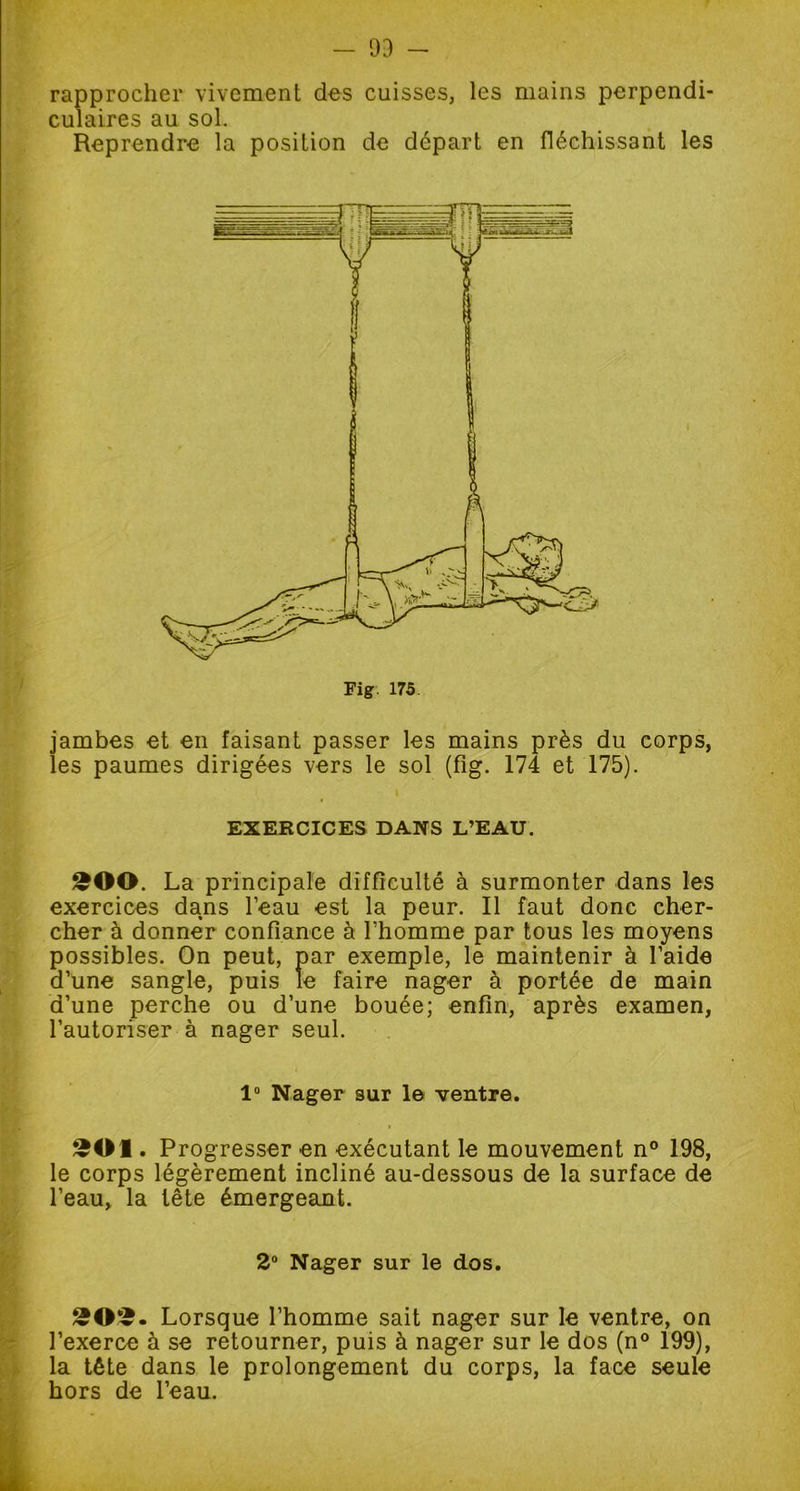 rapprocher vivement des cuisses, les mains perpendi- culaires au sol. Reprendre la position de départ en fléchissant les jambes et en faisant passer les mains près du corps, les paumes dirigées vers le sol (fig. 174 et 175). EXERCICES DANS L’EAU. £00. La principale difficulté à surmonter dans les exercices dans l’eau est la peur. Il faut donc cher- cher à donner confiance à l’homme par tous les moyens possibles. On peut, par exemple, le maintenir à l’aide d’une sangle, puis le faire nager à portée de main d’une perche ou d’une bouée; enfin, après examen, l’autoriser à nager seul. 1° Nager sur le ventre. £01. Progresser en exécutant le mouvement n° 198, le corps légèrement incliné au-dessous de la surface de l’eau, la tête émergeant. 2° Nager sur le dos. £©•£. Lorsque l’homme sait nager sur le ventre, on l’exerce à se retourner, puis à nager sur le dos (n° 199), la tête dans le prolongement du corps, la face seule hors de l’eau.