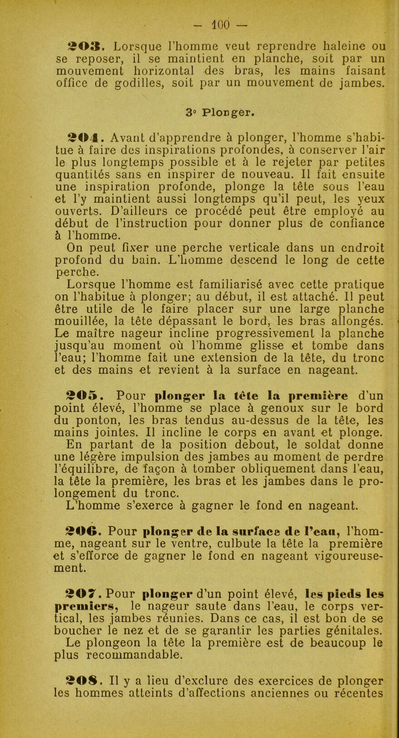 203. Lorsque l’homme veut reprendre haleine ou se reposer, il se maintient en planche, soit par un mouvement horizontal des bras, les mains faisant office de godilles, soit par un mouvement de jambes. 3° Plonger. 3(04. Avant d’apprendre à plonger, l’homme s’habi- tue à faire des inspirations profondes, à conserver l’air le plus longtemps possible et à le rejeter par petites quantités sans en inspirer de nouveau. Il fait ensuite une inspiration profonde, plonge la tête sous l’eau et l’y maintient aussi longtemps qu’il peut, les yeux ouverts. D’ailleurs ce procédé peut être employé au début de l’instruction pour donner plus de confiance à l’homme. On peut fixer une perche verticale dans un endroit profond du bain. L'homme descend le long de cette perche. Lorsque l’homme est familiarisé avec cette pratique on l’habitue à plonger; au début, il est attaché. 11 peut être utile de le faire placer sur une large planche mouillée, la tête dépassant le bord, les bras allongés. Le maître nageur incline progressivement la planche jusqu’au moment où l’homme glisse et tombe dans l’eau; l’homme fait une extension de la tête, du tronc et des mains et revient à la surface en nageant. 205. Pour plonger la lèle la première d’un point élevé, l’homme se place à genoux sur le bord du ponton, les bras tendus au-dessus de la tête, les mains jointes. Il incline le corps en avant et plonge. En partant de la position debout, le soldat donne une légère impulsion des jambes au moment de perdre l’équilibre, de façon à tomber obliquement dans l’eau, la tête la première, les bras et les jambes dans le pro- longement du tronc. L’homme s’exerce à gagner le fond en nageant. 200. Pour plonger de la surface de l’eau, l’hom- me, nageant sur le ventre, culbute la tête la première et s’efforce de gagner le fond en nageant vigoureuse- ment. 207. Pour plonger d’un point élevé, les pieds les premiers, le nageur saute dans l’eau, le corps ver- tical, les jambes réunies. Dans ce cas, il est bon de se boucher le nez et de se garantir les parties génitales. Le plongeon la tête la première est de beaucoup le plus recommandable. 2©S. Il y a lieu d’exclure des exercices de plonger les hommes atteints d’affections anciennes ou récentes