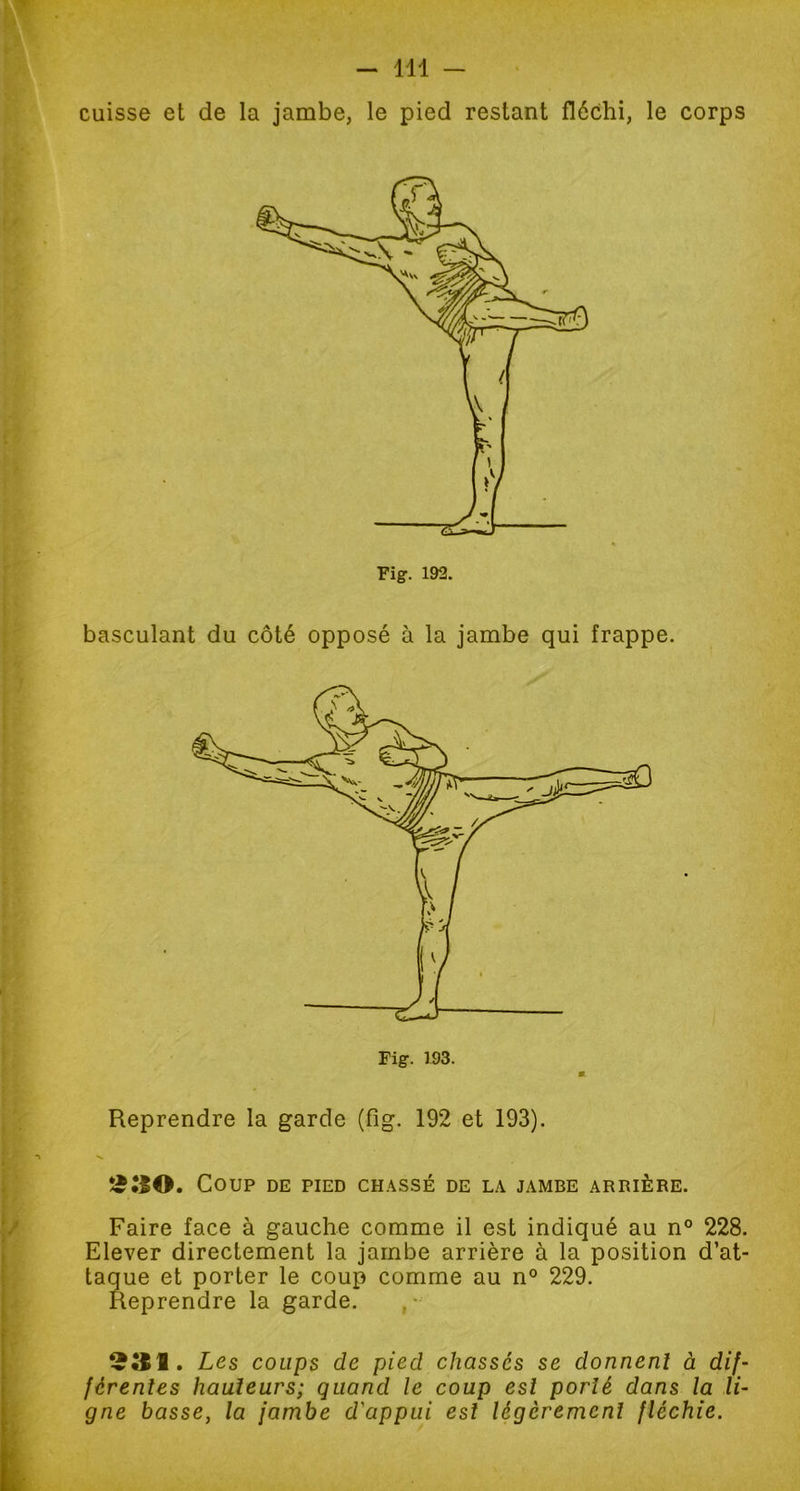 cuisse et de la jambe, le pied restant fléchi, le corps basculant du côté opposé à la jambe qui frappe. Fig. 193. K Reprendre la garde (fig. 192 et 193). Coup de pied chassé de la jambe arrière. Faire face à gauche comme il est indiqué au n° 228. Elever directement la jambe arrière à la position d’at- taque et porter le coup comme au n° 229. Reprendre la garde. ,- Les coups de pied chassés se donnent à dif- férentes hauteurs; quand le coup est porté dans la li- gne basse, la jambe d'appui est légèrement fléchie.