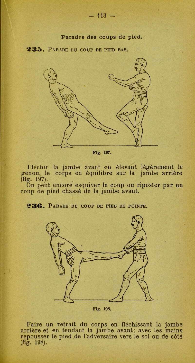 Parades des coups de pied. *£3â. Parade du coup de pied bas. Fig, 187. Fléchir la jambe avant en élevant légèrement le genou, le corps en équilibre sur la jambe arrière (fi g. 197). . On peut encore esquiver le coup ou riposter par un coup de pied chassé de la jambe avant. 230. Parade du coup de pied de pointe. Faire un retrait du corps en fléchissant la jambe arrière et en tendant la jambe avant; avec les mains repousser le pied de l’adversaire vers le sol ou de côté (fi g. 198).