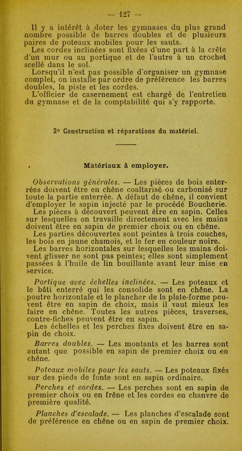 nombre possible de barres doubles et de plusieurs paires de poteaux mobiles pour les sauts. Les cordes inclinées sont fixées d’une part à la crête d’un mur ou au portique et de l’autre à un crochet scellé dans le sol. Lorsqu’il n’est pas possible d'organiser un gymnase complet, on installe par ordre de préférence les barres doubles, la piste et les cordes. L’officier de casernement est chargé de l’entretien du gymnase et de la comptabilité qui s’y rapporte. 2<> Construction et réparations du matériel. , Matériaux à employer. Observations générales. — Les pièces de bois enter- rées doivent être en chêne coaltarisé ou carbonisé sur toute la partie enterrée. A défaut de chêne, il convient d’employer le sapin injecté par le procédé Boucherie. Les pièces à découvert peuvent être en sapin. Celles sur lesquelles on travaille directement avec les mains doivent être en sapin de premier choix ou en chêne. Les parties découvertes sont peintes à trois couches, les bois en jaune chamois, et le fer en couleur noire. Les barres horizontales sur lesquelles les mains doi- vent glisser ne sont pas peintes; elles sont simplement passées à l’huile de lin bouillante avant leur mise en service. Portique avec échelles inclinées. — Les poteaux et le bâti enterré qui les consolide sont en chêne. La poutre horizontale et le plancher de la plate-forme peu- vent être en sapin de choix, mais il vaut mieux les faire en chêne. Toutes les autres pièces, traverses, contre-fiches peuvent être en sapin. Les échelles et les perches fixes doivent être en sa- pin de choix. Barres doubles. — Les montants et les barres sont autant que possible en sapin de premier choix ou en chêne. Poteaux mobiles pour les sauts. — Les poteaux fixés sur des pieds de fonte sont en sapin ordinaire. Perches el cordes. — Les perches sont en sapin de premier choix ou en frêne et les cordes en chanvre de première qualité. Planches d'escalade. — Les planches d’escalade sont de préférence en chêne ou en sapin de premier choix.