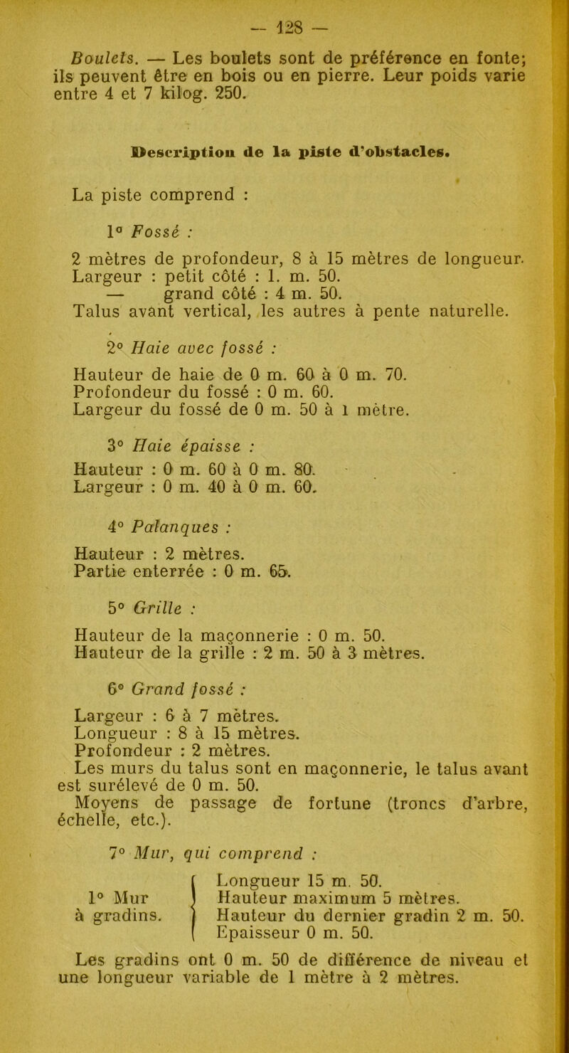 Boulets. — Les boulets sont de préférence en fonte; ils peuvent être en bois ou en pierre. Leur poids varie entre 4 et 7 kilog. 250. Description de la piste d’obstacles. La piste comprend : 1° Fossé : 2 mètres de profondeur, 8 à 15 mètres de longueur. Largeur : petit côté : 1. m. 50. — grand côté : 4 m. 50. Talus avant vertical, les autres à pente naturelle. 2° Haie avec fossé : Hauteur de haie de 0 m. 60 à 0 m. 70. Profondeur du fossé : 0 m. 60. Largeur du fossé de 0 m. 50 à 1 mètre. 3° Haie épaisse : Hauteur : 0 m. 60 à 0 m. 80. Largeur : 0 m. 40 à 0 m. 60. 4° Palanques : Hauteur : 2 mètres. Partie enterrée : 0 m. 65». 5° Grille : Hauteur de la maçonnerie : 0 m. 50. Hauteur de la grille : 2 m. 50 à 3 mètres. 6® Grand fossé : Largeur : 6 à 7 mètres. Longueur : 8 à 15 mètres. Profondeur : 2 mètres. Les murs du talus sont en maçonnerie, le talus avant est surélevé de 0 m. 50. Moyens de passage de fortune (troncs d’arbre, échelle, etc.). 7° Mur, qui comprend : Î Longueur 15 m. 50. Hauteur maximum 5 mètres. Hauteur du dernier gradin 2 m. 50. Epaisseur 0 m. 50. Les gradins ont 0 m. 50 de différence de niveau et une longueur variable de 1 mètre à 2 mètres.