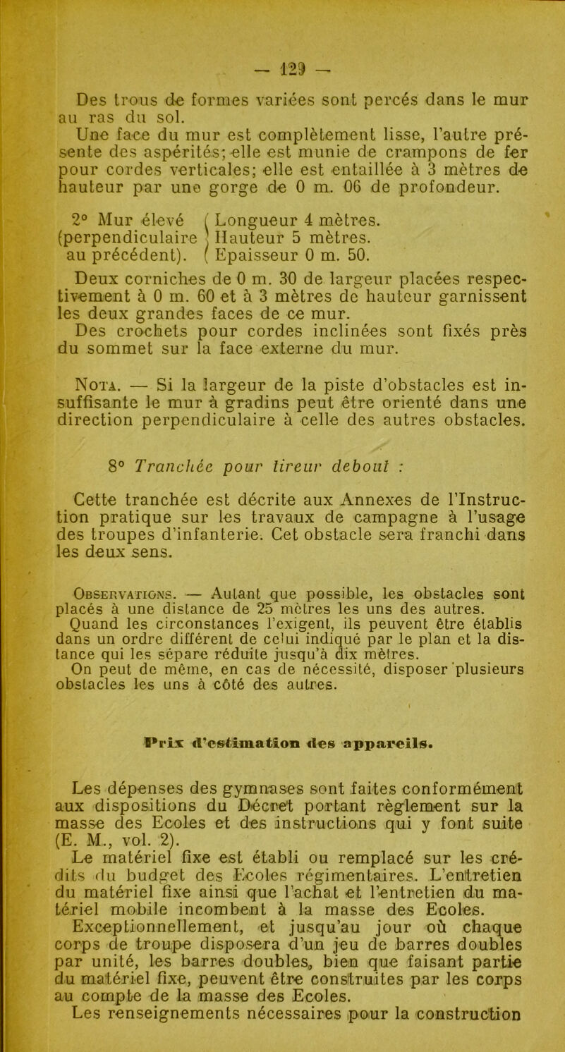 Des trous de formes variées sont percés dans le mur au ras du sol. Une face du mur est complètement lisse, l’autre pré- sente des aspérités; elle est munie de crampons de fer pour cordes verticales; elle est entaillée à 3 mètres de hauteur par une gorge de 0 m. 06 de profondeur. 2° Mur élevé ( Longueur 4 mètres. (perpendiculaire : Hauteur 5 mètres. au précédent). ( Epaisseur 0 m. 50. Deux corniches de 0 m. 30 de largeur placées respec- tivement à 0 m. 60 et à 3 mètres de hauteur garnissent les deux grandes faces de ce mur. Des crochets pour cordes inclinées sont fixés près du sommet sur la face externe du mur. Nota. — Si la largeur de la piste d’obstacles est in- suffisante le mur à gradins peut être orienté dans une direction perpendiculaire à celle des autres obstacles. 8° Tranchée pour tireur debout : Cette tranchée est décrite aux Annexes de l’Instruc- tion pratique sur les travaux de campagne à l’usage des troupes d’infanterie. Cet obstacle sera franchi dans les deux sens. Observations. — Autant que possible, les obstacles sont placés à une distance de 25 mètres les uns des autres. Quand les circonstances l’exigent, ils peuvent être établis dans un ordre différent de celui indiqué par le plan et la dis- tance qui les sépare réduite jusqu’à dix mètres. On peut de même, en cas de nécessité, disposer plusieurs obstacles les uns à côté des autres. I*riï *l*c»timatîon «les appareils. Les dépenses des gymnases sont faites conformément aux dispositions du Décret portant règlement sur la masse des Ecoles et des instructions qui y font suite (E. M., vol. 2). Le matériel fixe est établi ou remplacé sur les cré- dits du budget des Ecoles régimentaires. L’entretien du matériel fixe ainsi que l’achat et l’entretien du ma- tériel mobile incombent à la masse des Ecoles. Exceptionnellement, et jusqu’au jour où chaque corps de troupe disposera d’un jeu de barres doubles par unité, les barres doubles, bien que faisant partie du matériel fixe, peuvent être construites par les corps au compte de la masse des Ecoles. Les renseignements nécessaires pour la construction