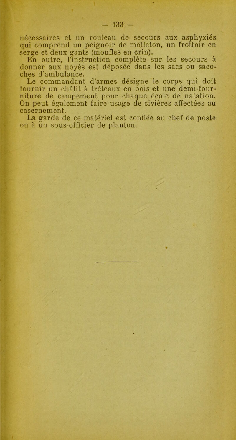 nécessaires et un rouleau de secours aux asphyxiés qui comprend un peignoir de molleton, un frottoir en serge et deux gants (moufles en crin). En outre, l’instruction complète sur les secours à donner aux noyés est déposée dans les sacs ou saco- ches d’ambulance. Le commandant d’armes désigne le corps qui doit fournir un châlit à tréteaux en bois et une demi-four- niture de campement pour chaque école de natation. On peut également faire usage de civières affectées au casernement. La garde de ce matériel est confiée au chef de poste ou à un sous-officier de planton.