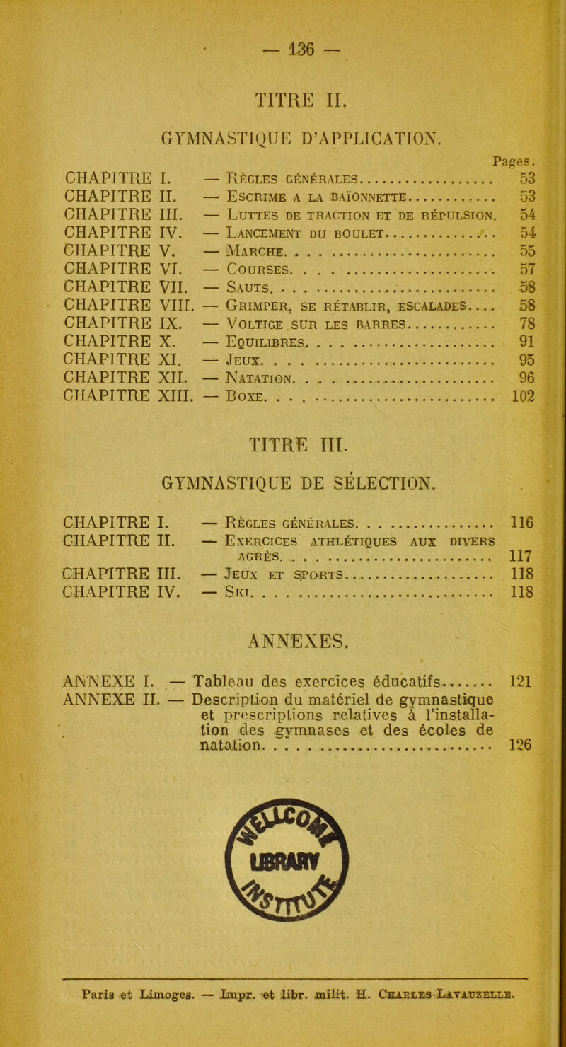 TITRE IL GYMNASTIQUE D’APPLICATION. Pages. CHAPITRE I. — Règles générales 53 CHAPITRE IL — Escrime a la baïonnette 53 CHAPITRE III. — Luttes de traction et de répulsion. 54 CHAPITRE IV. — Lancement du boulet 54 CHAPITRE V. — Marche 55 CHAPITRE VI. — Courses 57 CHAPITRE VII. — Sauts. 58 CHAPITRE VIII. — Grimper, se rétablir, escalades 58 CHAPITRE IX. — Voltige sur les barres 78 CHAPITRE X. — Equilibres 91 CHAPITRE XI. — Jeux 95 CHAPITRE XII. — Natation 96 CHAPITRE XIII. — Boxe. ... 102 TITRE III. GYMNASTIQUE DE SÉLECTION. CHAPITRE I. — Règles générales 116 CHAPITRE II. — Exercices athlétiques aux divers agrès 117 CHAPITRE III. — Jeux et sports 118 CHAPITRE IV. — Ski 118 ANNEXES. ANNEXE I. — Tableau des exercices éducatifs 121 ANNEXE II. — Description du matériel de gymnastique et prescriptions relatives à l’installa- tion des gymnases et des écoles de natation 126 UBRARV Paris et Limoges. — Impr. et libr. milit. H. Chaules-Lavauzelle.