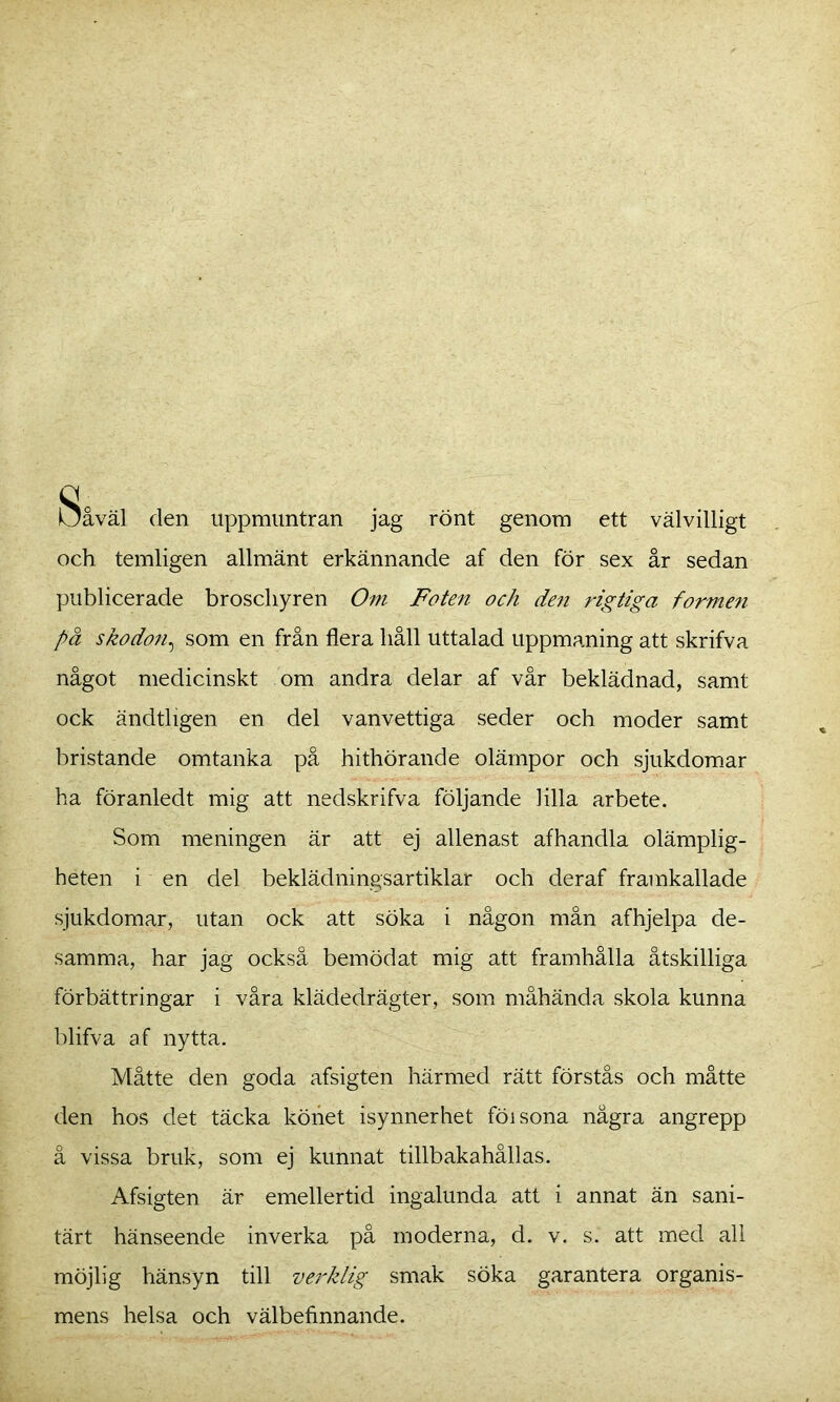 Såväl den uppmuntran jag rönt genom ett välvilligt och temligen allmänt erkännande af den för sex år sedan publicerade broschyren Om Foten och den rigtiga formen på skodon, som en från flera håll uttalad uppmaning att skrifva något medicinskt om andra delar af vår beklädnad, samt ock ändtligen en del vanvettiga seder och moder samt bristande omtanka på hithörande olämpor och sjukdomar ha föranledt mig att nedskrifva följande lilla arbete. Som meningen är att ej allenast afhandla olämplig- heten i en del beklädningsartiklar och deraf framkallade sjukdomar, utan ock att söka i någon mån afhjelpa de- samma, har jag också bemödat mig att framhålla åtskilliga förbättringar i våra klädedrägter, som måhända skola kunna blifva af nytta. Måtte den goda afsigten härmed rätt förstås och måtte den hos det täcka köhet isynnerhet föisona några angrepp å vissa bruk, som ej kunnat tillbakahållas. Afsigten är emellertid ingalunda att i annat än sani- tärt hänseende inverka på moderna, d. v. s. att med all möjlig hänsyn till verklig smak söka garantera organis- mens helsa och välbefinnande.