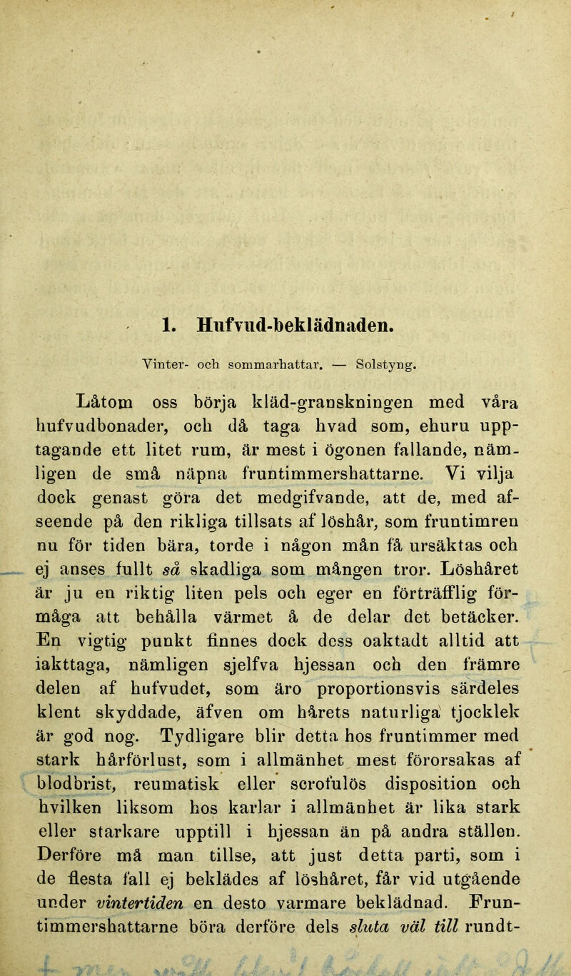 1. Hufvud-beklädnaden. Vinter- och sommarhattar. — Solstyng. Låtoin oss börja kläd-granskningen med våra hufvudbonader, och då taga hvad som, ehuru upp- tagande ett litet rum, är mest i ögonen fallande, näm- ligen de små näpna fruntimmershattarne. Vi vilja dock genast göra det medgifvande, att de, med af- seende på den rikliga tillsats af löshår, som fruntimren nu för tiden bära, torde i någon mån få ursäktas och ej anses fullt så skadliga som mången tror. Löshåret är ju en riktig liten pels och eger en förträfflig för- måga att behålla värmet å de delar det betäcker. En vigtig punkt finnes dock dess oaktadt alltid att iakttaga, nämligen sjelfva hjessan och den främre delen af hufvudet, som äro proportionsvis särdeles klent skyddade, äfven om hårets naturliga tjocklek är god nog. Tydligare blir detta hos fruntimmer med stark hårförlust, som i allmänhet mest förorsakas af blodbrist, reumatisk eller scrofulös disposition och hvilken liksom hos karlar i allmänhet är lika stark eller starkare upptill i hjessan än på andra ställen. Derföre mä man tillse, att just detta parti, som i de flesta fäll ej beklädes af löshåret, får vid utgående under vintertiden en desto varmare beklädnad. Erun- timmershattarne böra derföre dels sluta väl till rundt-
