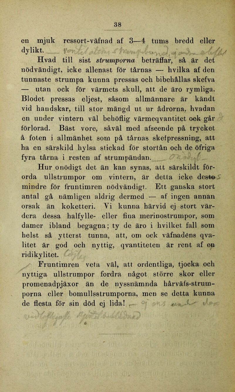 en mjuk ressort-väfnad af 3—4 tums bredd eller dylikt. , Hvad till sist strumporna beträffar, så är det nödvändigt, icke allenast för tårnas — hvilka af den tunnaste strumpa kunna pressas och bibehållas skefva — utan ock för värmets skull, att de äro rymliga. Blodet pressas eljest, såsom allmännare är kändt vid handskar, till stor mängd ut ur ådrorna, hvadan en under vintern väl behöflig värmeqvantitet ock går förlorad. Bäst vore, såväl med afseende på trycket å foten i allmänhet som på tårnas skefpressning, att ha en särskild hylsa stickad för stortån och de öfriga fyra tårna i resten af strumpändan. Hur onödigt det än kan synas, att särskildt för- orda ullstrumpor om vintern* är detta icke desto mindre för fruntimren nödvändigt. Ett ganska stort antal gå nämligen aldrig dermed — af ingen annan orsak än koketteri. Yi kunna härvid ej stort vär- dera dessa halfylle- eller fina merinostrumpor, som damer ibland begagna; ty de äro i hvilket fall som helst så ytterst tunna, att, om ock väfnadéns qva- litet är god och nyttig, qvantiteten är rent af en ridikylitet. Fruntimren veta väl, att ordentliga, tjocka och nyttiga ullstrumpor fordra något större skor eller promenadpjäxor än de nyssnämnda hårväfs-strum- porna eller bomullsstrumporna, men se detta kunna de flesta för sin död ej lida! ^