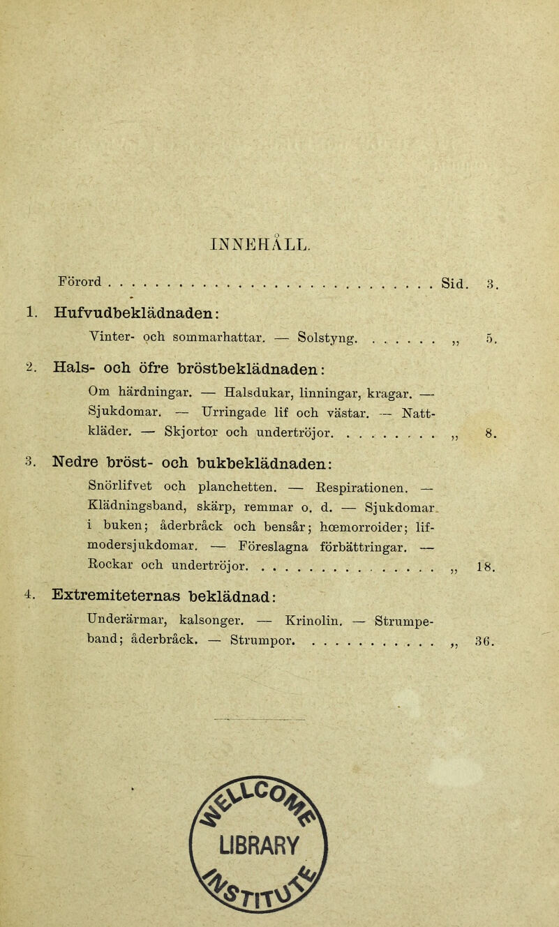 INNEHALL. Förord 1. Hufvu dbeklädnaden: Yinter- och sommarhattar. — Solstyng 2. Hals- och öfre bröstheklädnaden: Om härdningar. — Halsdukar, linningar, kragar. — Sjukdomar. — Urringade lif och västar. — Natt- kläder. — Skjortor och undertröjor. 3. Nedre hröst- och bukbeklädnaden: Snörlifvet och planchetten. — Respirationen. — Klädningsband, skärp, remmar o. d. — Sjukdomar, i buken; åderbråck och bensår; hoemorroider; lif- modersjukdomar. — Föreslagna förbättringar. — Rockar och undertröjor 4. Extremiteternas beklädnad: Underärmar, kalsonger. — Krinolin. — Strumpe- band; åderbråck. — Strumpor LIBRARY