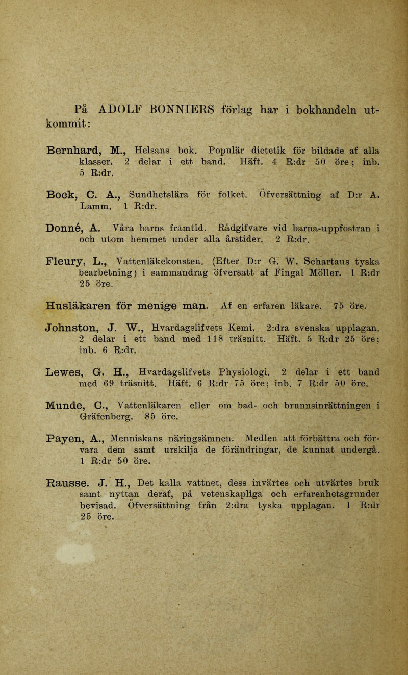 På ADOLF BONNIERS förlag har i bokhandeln ut- kommit : Bernhard, M., Helsans bok. Populär dietetik för bildade af alla klasser. 2 delar i ett band. Häft. 4 R:dr 50 öre; inb. 5 R:dr. Bock, C. A., Sundhetslära för folket. Öfversättning af D:r A. Lamm. 1 R:dr. Donné, A. Våra barns framtid. Rådgifvare vid barna-uppfostran i och utom hemmet under alla årstider. 2 R:dr. Fleury, L., Vattenläkekonsten. (Efter D:r G. W. Schartaus tyska bearbetning) i sammandrag öfversatt af Fingal Möller. 1. R:dr 25 öre. Husläkaren för menige man. Af en erfaren läkare. 75 öre. Johnston, J. W., Hvardagslifvets Kemi. 2:dra svenska upplagan. 2 delar i ett band med 118 träsnitt. Häft. 5 R:dr 25 öre; inb. 6 R:dr. Lewes, Gr. H., Hvardagslifvets Physiologi. 2 delar i ett band med 69 träsnitt. Häft. 6 R:dr 75 öre; inb. 7 R:dr 50 öre. Munde, C., Vattenläkaren eller om bad- och brunnsinrättningen i Gräfenberg. 85 öre. Payen, A., Menniskans näringsämnen. Medlen att förbättra och för- vara dem samt urskilja de förändringar, de kunnat undergå. 1 R:dr 50 öre. Rausse. J. H., Det kalla vattnet, dess invärtes och utvärtes bruk samt nyttan deraf, på vetenskapliga och erfarenhetsgrunder bevisad. Öfversättning från 2:dra tyska upplagan. 1 R:dr 25 öre.