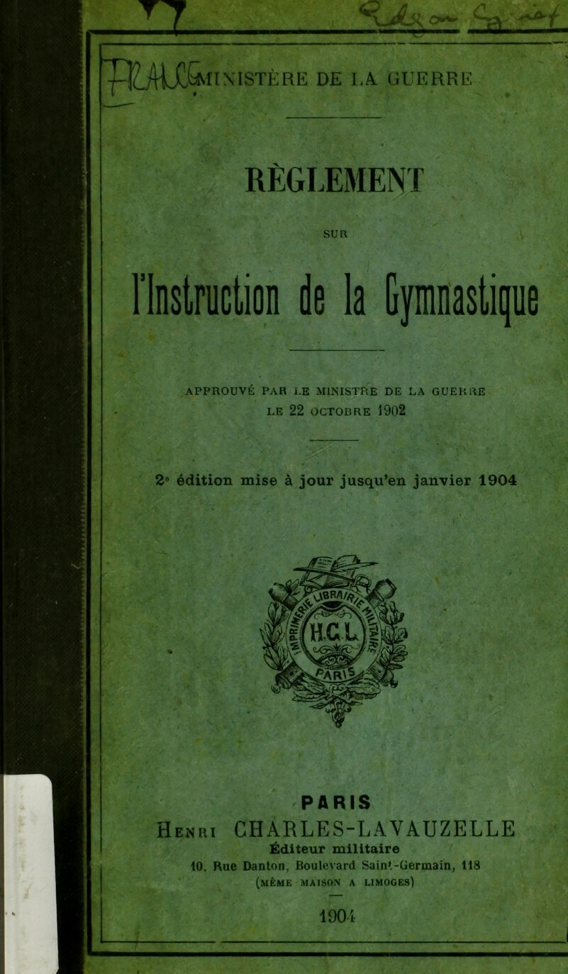 Il << a 4r puUX^iiN' ISTÈRE DE IA GUERRE RÈGLEMENT SUR l’Instruction de la Gymnastique APPROUVÉ PAR I.E MINISTRE DE LA GUERRE LE 22 OCTOBRE 1902 2e édition mise à jour jusqu’en janvier 1904 PARIS Henri CHARLES-LA'VAUZELLE Éditeur militaire 10. Rue Danton, Boulevard Saint-Germain, 118 (même maison a limoges)