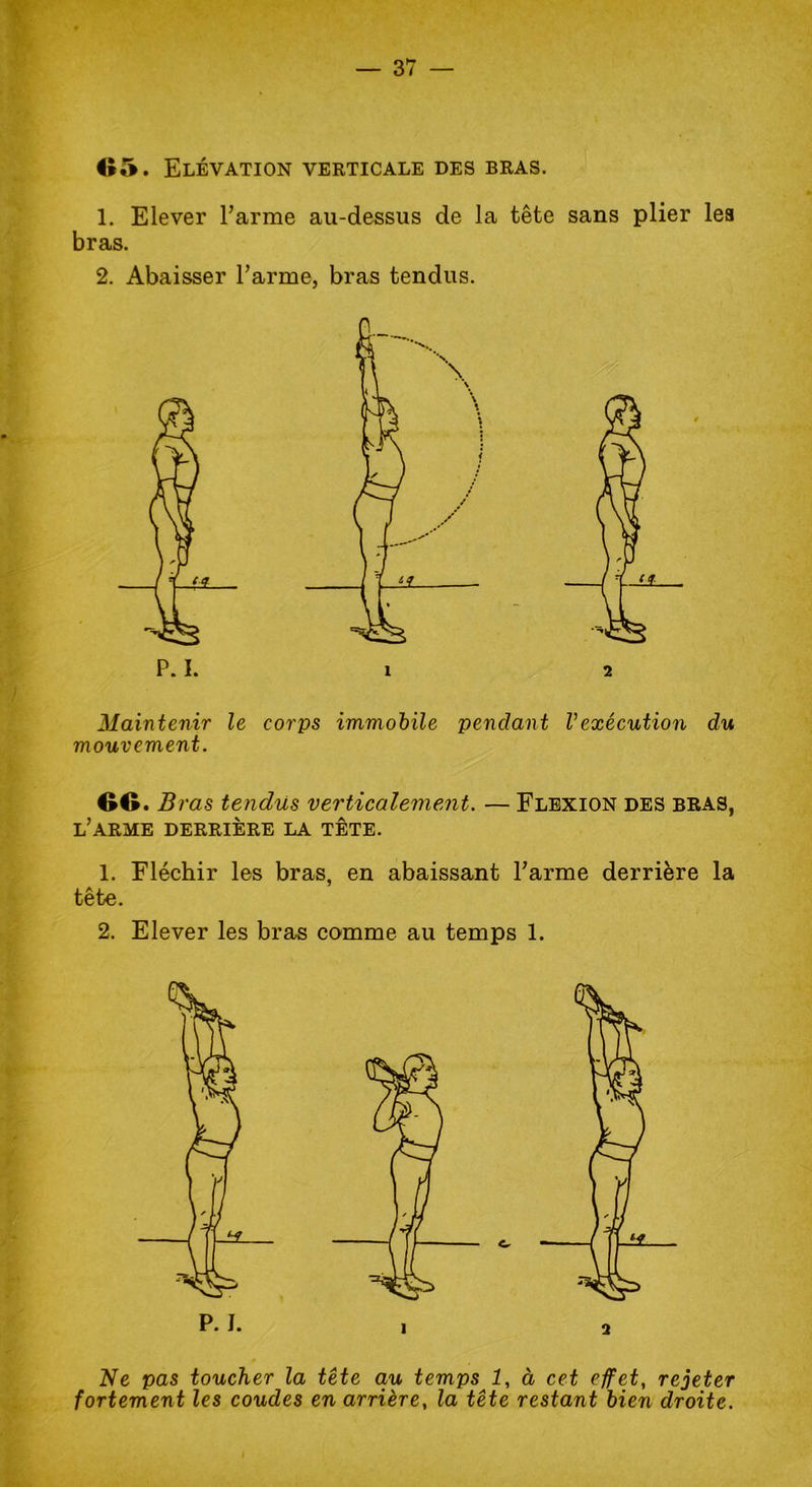 1. Elever l’arme au-dessus de la tête sans plier les bras. 2. Abaisser l’arme, bras tendus. Maintenir le corps immobile pendant l’exécution du mouvement. OO .B ras tendus verticalement. — Flexion des bras, l’arme derrière la tête. 1. Fléchir les bras, en abaissant l’arme derrière la tête. 2. Elever les bras comme au temps 1. Ne pas toucher la tête au temps 1, à cet effet, rejeter fortement les coudes en arrière, la tête restant bien droite.