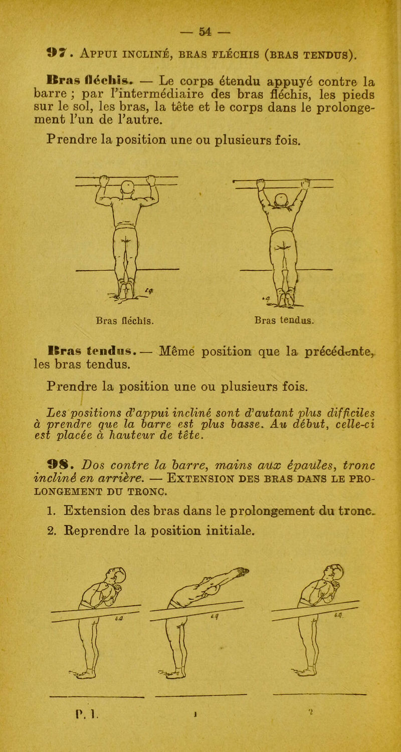 07. Appui incliné, bras fléchis (bras tendus). Bras fléchis. — Le corps étendu appuyé contre la barre ; par l’intermédiaire des bras fléchis, les pieds sur le sol, les bras, la tête et le corps dans le prolonge- ment l’un de l’autre. Prendre la position une ou plusieurs fois. Bras fléchis. Bras tendus.— Même position que la précédente,, les bras tendus. Prendre la position une ou plusieurs fois. Les positions d'appui incliné sont d'autant plus difficiles à prendre que la barre est plus basse. Au début, celle-ci est placée à hauteur de tête. OS. Dos contre la barre, mains aux épaules, tronc incliné en arrière. — Extension des bras dans le pro- longement du TRONC. 1. Extension des bras dans le prolongement du tronc. 2. Reprendre la position initiale.