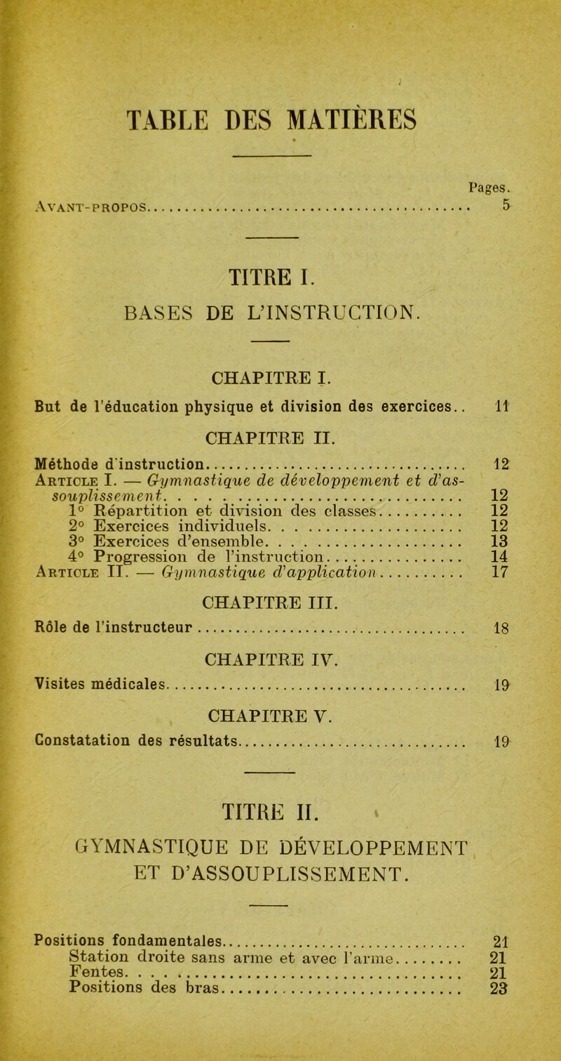 ; TABLE DES MATIÈRES Pages. Avant-propos 5 TITRE I. BASES DE L’INSTRUCTION. CHAPITRE I. But de l’éducation physique et division des exercices.. 11 CHAPITRE II. Méthode d'instruction 12 Article I. — Gymnastique de développement et d’as- souplissement. . . . . ... 12 1° Répartition et division des classes 12 2° Exercices individuels 12 3° Exercices d’ensemble 13 4° Progression de l’instruction. 14 Article II. — Gymnastique d’application 17 CHAPITRE III. Rôle de l’instructeur 18 CHAPITRE IV. Visites médicales 19 CHAPITRE V. Constatation des résultats 19 TITRE II. GYMNASTIQUE DE DÉVELOPPEMENT ET D’ASSOUPLISSEMENT. Positions fondamentales 21 Station droite sans arme et avec l’arme 21 Fentes 21 Positions des bras 23