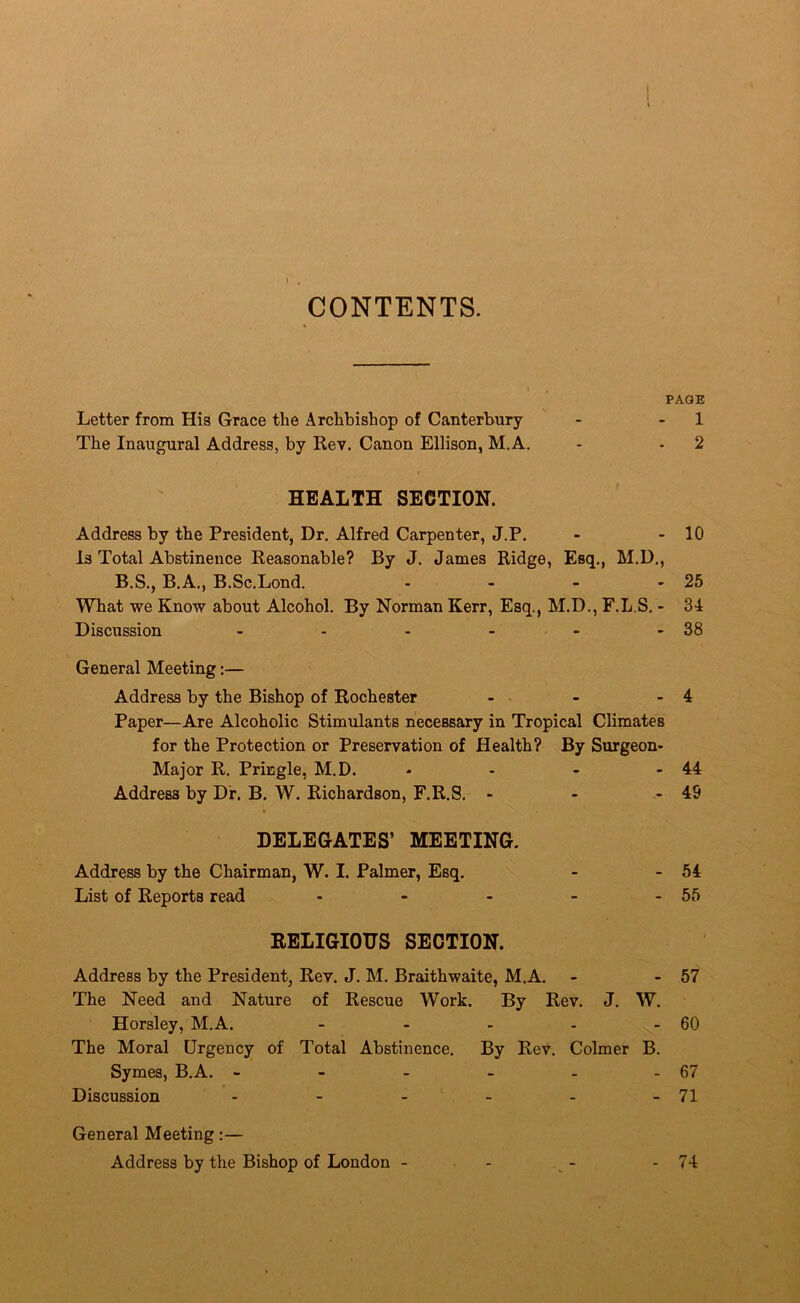 CONTENTS. \ , PAGE Letter from His Grace the Archbishop of Canterbury - - 1 The Inaugural Address, by Rev. Canon Ellison, M.A. - - 2 HEALTH SECTION. Address by the President, Dr, Alfred Carpenter, J.P. - - 10 Is Total Abstinence Reasonable? By J. James Ridge, Esq., M.D., B.S., B.A., B.Sc.Lond. - - - - 25 What we Know about Alcohol. By Norman Kerr, Esq., M.D., F.L.S. - 34 Discussion - - - - - - 38 General Meeting:— Address by the Bishop of Rochester - - - 4 Paper—Are Alcoholic Stimulants necessary in Tropical Climates for the Protection or Preservation of Health? By Surgeon- Major R. Pringle, M.D. - - - - 44 Address by Dr. B, W. Richardson, F.R.S. - - - 49 DELEGATES’ MEETING. Address by the Chairman, W. I. Palmer, Esq. - - 54 List of Reports read - - - - - 55 RELIGIOUS SECTION. Address by the President, Rev. J. M. Braithwaite, M.A. - - 57 The Need and Nature of Rescue Work. By Rev. J. W. Horsley, M.A. - - - - - 60 The Moral Urgency of Total Abstinence. By Rev. Colmer B. Symes, B.A. - - - - - - 67 Discussion - - - - - -71 General Meeting:— Address by the Bishop of London - - - - 74