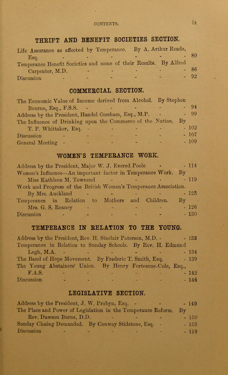 THEIFT AND BENEFIT SOCIETIES SECTION. Life Assurance as affected by Temperance. By A. Arthur Reade, Esq. ------ Temperance Benefit Societies and some of their Results. By Alfred Carpenter, M.D. - - - ■ Discussion ------ COMMERCIAL SECTION. The Economic Value of Income derived from Alcohol. By Stephen Bourne., Esq., F.S.S. - - - - - 94 Address by the President, Handel Cossham, Esq., M.P. - - 99 The Infiuence of Drinking upon the Commerce of the Nation. By T. P. Whittaker, Esq. - - - - - 102 Discussion 107 General Meeting - - - - - - 109 WOMEN’S TEMPERANCE WORK. Address by the President, Major W. J. Evered Poole - - 114 Women’s Influence—An important factor in Temperance Work. By Miss Kathleen M. Townend - - - - 119 Work and Progress of the British Women’s Temperance Association. By Mrs. Aucliland - - - - - 123 Temperance in Relation to Mothers and Children. By Airs. G. S. Reaney . _ - . . 126 Discussion 130 TEMPERANCE IN RELATION TO THE YOUNG. Address by the President, Rev. H. Sinclair Paterson, Al.D. - - 133 Temperance in Relation to Sunday Schools. By Rev. H. Edmund Legh,M.A. ------ 134 The Band of Hope Movement. By Frederic T, Smith, Esq. - 139 The Young Abstainers’ Union. By Henry Fortescue-Cole, Esq., F.A.S. - - - - - - 142 Discussion - - - - - - 146 LEGISLATIVE SECTION. Address by the President, J. W. Probyn, Esq. - - _ 149 The Place and Power of Legislation in the Temperance Reform. By Rev. Dawson Burns, D.D. . . - _ 150 Sunday Closing Demanded. By Conway Stidstone, Esq. - - 163 Discussion 159 80 86 92