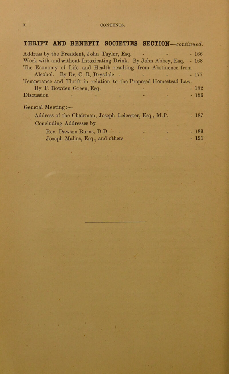 THRIFT AND BENEFIT SOCIETIES SECTION— Address by the President, John Taylor, Esq, ... i66 Work with and without Intoxicating Drink. By John Abbey, Esq. - 168 The Economy of Life and Health resulting from Abstinence from Alcohol. By Dr. C. R. Drysdale - - - - 177 Temperance and Thrift in relation to the Proposed Homestead Law. By T. Bowden Green, Esq. .... 182 Discussion ...... i86 General Meeting:— Address of the Chairman, Joseph Leicester, Esq,, M.P. - 187 Concluding Addresses by Rev. Dawson Burns, D.D, ' - - - - 189 Joseph Malins, Esq., and others - - - 191 i • • i \ V i