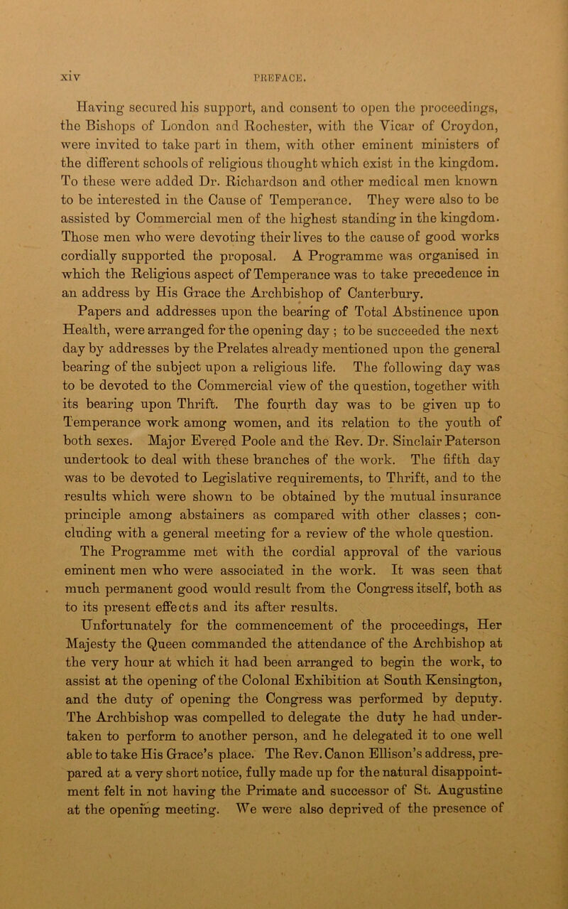 Having secured his support, and consent to open tlie proceedings, the Bishops of London and Rochester, with the Vicar of Croydon, were invited to take part in them, with other eminent ministers of the different schools of religious thought which exist in the kingdom. To these were added Dr. Richardson and other medical men known to be interested in the Cause of Temperance. They were also to be assisted by Commercial men of the highest standing in the kingdom. Those men who were devoting their lives to the cause of good works cordially supported the proposal. A Programme was organised in which the Religious aspect of Temperance was to take precedence in an address by His Grace the Archbishop of Canterbury. Papers and addresses upon the bearing of Total Abstinence upon Health, were arranged for the opening day ; to be succeeded the next day by addresses by the Prelates already mentioned upon the general bearing of the subject upon a religious life. The following day was to be devoted to the Commercial view of the question, together with its bearing upon Thrift. The fourth day was to be given up to Temperance work among women, and its relation to the youth of both sexes. Major Evered Poole and the Rev. Dr. Sinclair Paterson undertook to deal with these branches of the work. The fifth day was to be devoted to Legislative requirements, to Thrift, and to the results which were shown to be obtained by the mutual insurance principle among abstainers as compared with other classes; con- cluding with a general meeting for a review of the whole question. The Programme met with the cordial approval of the various eminent men who were associated in the work. It was seen that much permanent good would result from the Congress itself, both as to its present effects and its after results. Unfortunately for the commencement of the proceedings. Her Majesty the Queen commanded the attendance of the Archbishop at the very hour at which it had been arranged to begin the work, to assist at the opening of the Colonal Exhibition at South Kensington, and the duty of opening the Congress was performed by deputy. The Archbishop was compelled to delegate the duty he had under- taken to perform to another person, and he delegated it to one well able to take His Grace’s place. The Rev. Canon Ellison’s address, pre- pared at a very short notice, fully made up for the natural disappoint- ment felt in not having the Primate and successor of St. Augustine at the opening meeting. We were also deprived of the presence of